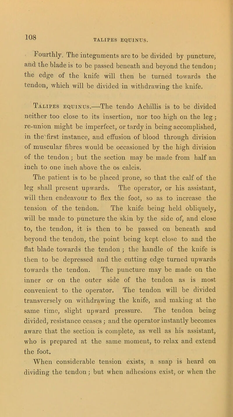 TALIPES EQUINUS. Fourthly. The integuments are to be divided by puncture, and the blade is to be passed beneath and beyond the tendon; the edge of the knife will then be turned towards the tendon, which will be divided in withdrawing the knife. Talipes equinus.—The tendo Achillis is to be divided neither too close to its insertion, nor too high on the leg; re-union might be imperfect, or tardy in being accomplished, in the first instance, and effusion of blood through division of muscular fibres would be occasioned by the high division of the tendon; but the section may be made from half an inch to one inch above the os calcis. The patient is to be placed prone, so that the calf of the leg shall present upwards. The operator, or his assistant, will then endeavour to flex the foot, so as to increase the tension of the tendon. The knife being held obliquely, will be made to puncture the skin by the side of, and close to, the tendon, it is then to be passed on beneath and beyond the tendon, the point being kept close to and the flat blade towards the tendon ; the handle of the knife is then to be depressed and the cutting edge turned upwards towards the tendon. The puncture may be made on the inner or on the outer side of the tendon as is most convenient to the operator. The tendon will be divided transversely on withdrawing the knife, and making at the same time, slight upward pressure. The tendon being divided, resistance ceases; and the operator instantly becomes aware that the section is complete, as well as his assistant, who is prepared at the same moment, to relax and extend the foot. When considerable tension exists, a snap is heard on dividing the tendon; but when adhesions e.^ist, or when the