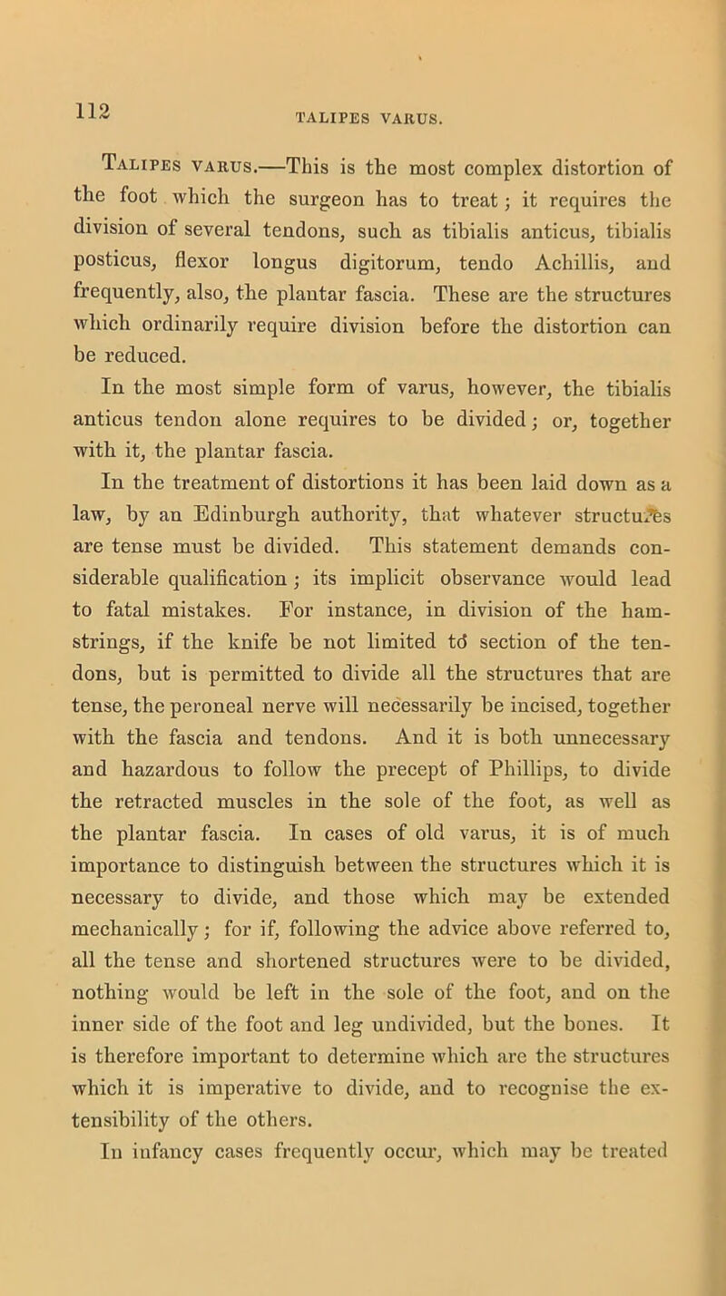 TALIPES VARUS. Talipes varus.—This is the most complex distortion of the foot which the surgeon has to treat; it requires tlie division of several tendons, such as tibialis anticus, tibialis posticus, flexor longus digitorum, tendo Achillis, and frequently, also, the plantar fascia. These are the structures which ordinarily require division before the distortion can be reduced. In the most simple form of varus, however, the tibialis anticus tendon alone requires to be divided; or, together with it, the plantar fascia. In the treatment of distortions it has been laid down as a law, by an Edinburgh authority, that whatever structm’bs are tense must be divided. This statement demands con- siderable qualification; its implicit observance would lead to fatal mistakes. For instance, in division of the ham- strings, if the knife be not limited td section of the ten- dons, but is permitted to divide all the structures that are tense, the peroneal nerve will necessarily be incised, together with the fascia and tendons. And it is both unnecessary and hazardous to follow the precept of Phillips, to divide the retracted muscles in the sole of the foot, as well as the plantar fascia. In cases of old varus, it is of much importance to distinguish between the structures which it is necessary to divide, and those which may be extended mechanically; for if, following the advice above referred to, all the tense and shortened structures were to be divided, nothing would be left in the sole of the foot, and on the inner side of the foot and leg undivided, but the bones. It is therefore important to determine which are the structures which it is imperative to divide, and to recognise the ex- tensibility of the others. In infancy cases frequently occur, which may be treated
