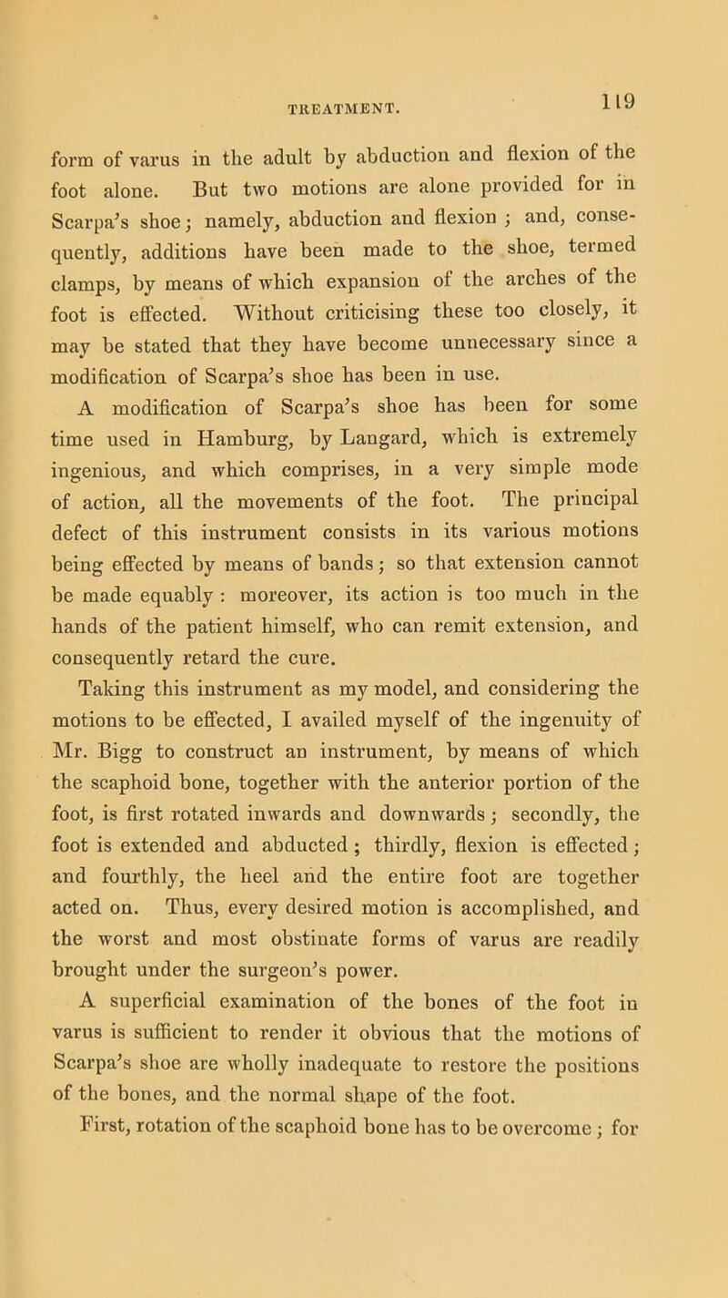 form of varus in the adult by abduction and flexion of the foot alone. But two motions are alone provided for m Scarpa’s shoe; namely, abduction and flexion j and, conse- quently, additions have been made to the shoe, termed clamps, by means of which expansion of the arches of the foot is effected. Without criticising these too closely, it may he stated that they have become unnecessary since a modification of Scarpa’s shoe has been in use. A modification of Scarpa’s shoe has been for some time used in Hamburg, by Langard, which is extremely ingenious, and which comprises, in a very simple mode of action, all the movements of the foot. The principal defect of this instrument consists in its various motions being effected by means of bands; so that extension cannot be made equably : moreover, its action is too much in the hands of the patient himself, who can remit extension, and consequently retard the cui’e. Taking this instrument as my model, and considering the motions to be effected, I availed myself of the ingemiity of Mr. Bigg to construct an instrument, by means of which the scaphoid bone, together with the anterior portion of the foot, is first rotated inwards and downwards; secondly, the foot is extended and abducted; thirdly, flexion is effected; and fourthly, the heel and the entire foot are together acted on. Thus, every desired motion is accomplished, and the worst and most obstinate forms of varus are readily brought under the surgeon’s power. A superficial examination of the bones of the foot in varus is sufiicient to render it obvious that the motions of Scarpa’s shoe are wholly inadequate to restore the positions of the bones, and the normal shape of the foot. First, rotation of the scaphoid bone has to be overcome ; for