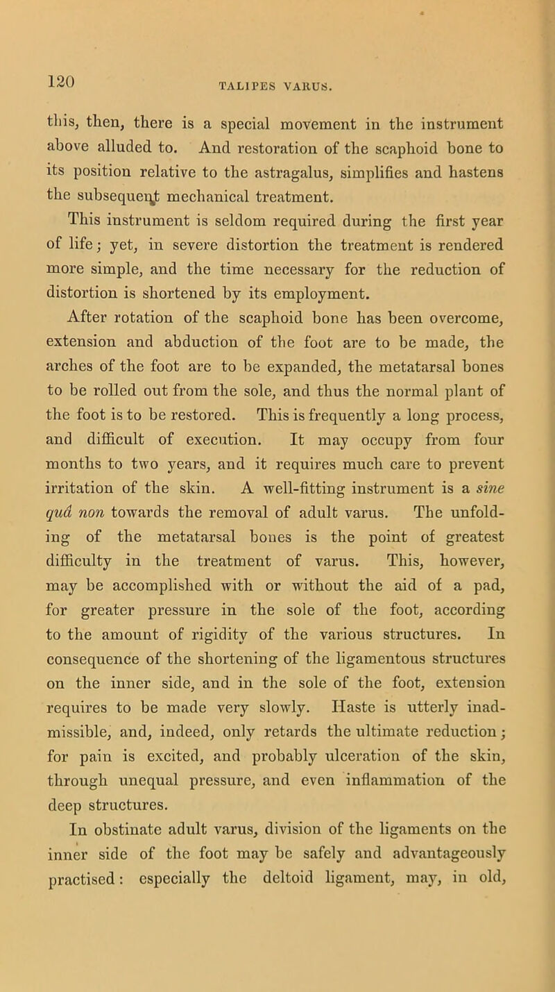 TALIPES VARUS. tliisj then, there is a special movement in the instrument above alluded to. And restoration of the scaphoid bone to its position relative to the astragalus, simplifies and hastens the subsequei^jfc mechanical treatment. This instrument is seldom required during the first year of life; yet, in severe distortion the treatment is rendered more simple, and the time necessary for the reduction of distortion is shortened by its employment. After rotation of the scaphoid bone has been overcome, extension and abduction of the foot are to be made, the arches of the foot are to be expanded, the metatarsal bones to be rolled out from the sole, and thus the normal plant of the foot is to be restored. This is frequently a long process, and difficult of execution. It may occupy from four months to two years, and it requires much care to prevent irritation of the skin. A well-fitting instrument is a sine qua non towards the removal of adult varus. The unfold- ing of the metatarsal bones is the point of greatest difficulty in the treatment of varus. This, however, may be accomplished with or without the aid of a pad, for greater pressure in the sole of the foot, according to the amount of rigidity of the various structures. In consequence of the shortening of the ligamentous structures on the inner side, and in the sole of the foot, extension requires to be made very slowly. Haste is utterly inad- missible, and, indeed, only retards the ultimate reduction; for pain is excited, and probably ulceration of the skin, through unequal pressure, and even inflammation of the deep structures. In obstinate adult varus, division of the ligaments on the inner side of the foot may be safely and advantageously practised: especially the deltoid ligament, may, in old.