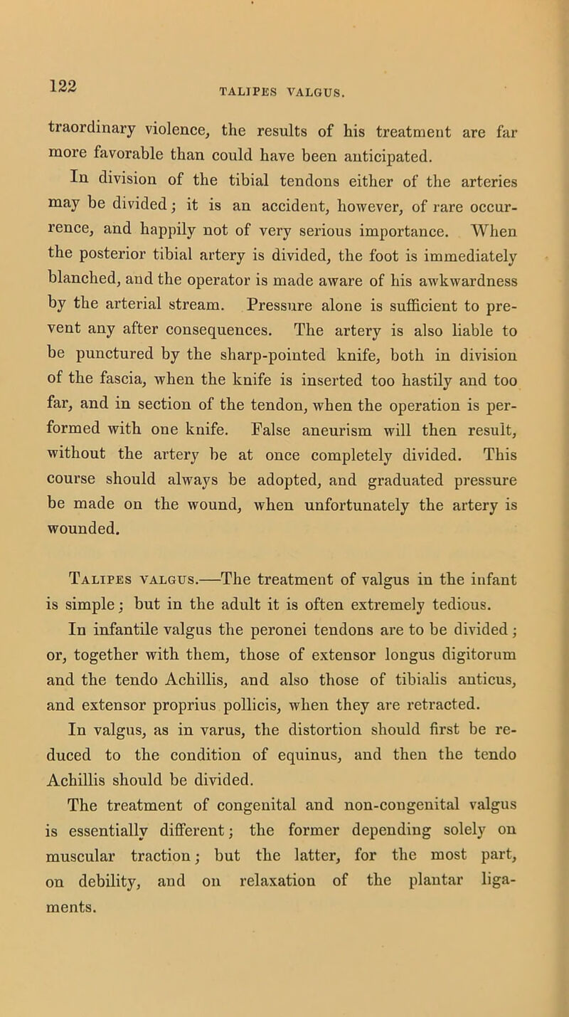 TALJPES VALGUS. traordinary violence, the results of his treatment are far more favorable than could have been anticipated. In division of the tibial tendons either of the arteries may be divided; it is an accident, however, of rare occur- rence, and happily not of very serious importance. When the posterior tibial artery is divided, the foot is immediately blanched, and the operator is made aware of his awkwardness by the arterial stream. Pressure alone is sufficient to pre- vent any after consequences. The artery is also liable to be punctured by the sharp-pointed knife, both in division of the fascia, when the knife is inserted too hastily and too far, and in section of the tendon, when the operation is per- formed with one knife. False aneurism will then result, without the artery be at once completely divided. This course should always be adopted, and graduated pressure be made on the wound, when unfortunately the artery is wounded. Talipes valgus.—The treatment of valgus in the infant is simple; but in the adult it is often extremely tedious. In infantile valgus the peronei tendons are to be divided; or, together with them, those of extensor longus digitorum and the tendo Achillis, and also those of tibialis anticus, and extensor proprius pollicis, when they are retracted. In valgus, as in varus, the distortion should first be re- duced to the condition of equinus, and then the tendo Achillis should be divided. The treatment of congenital and non-congenital valgus is essentially different; the former depending solely on muscular traction; but the latter, for the most part, on debility, and on relaxation of the plantar liga- ments.