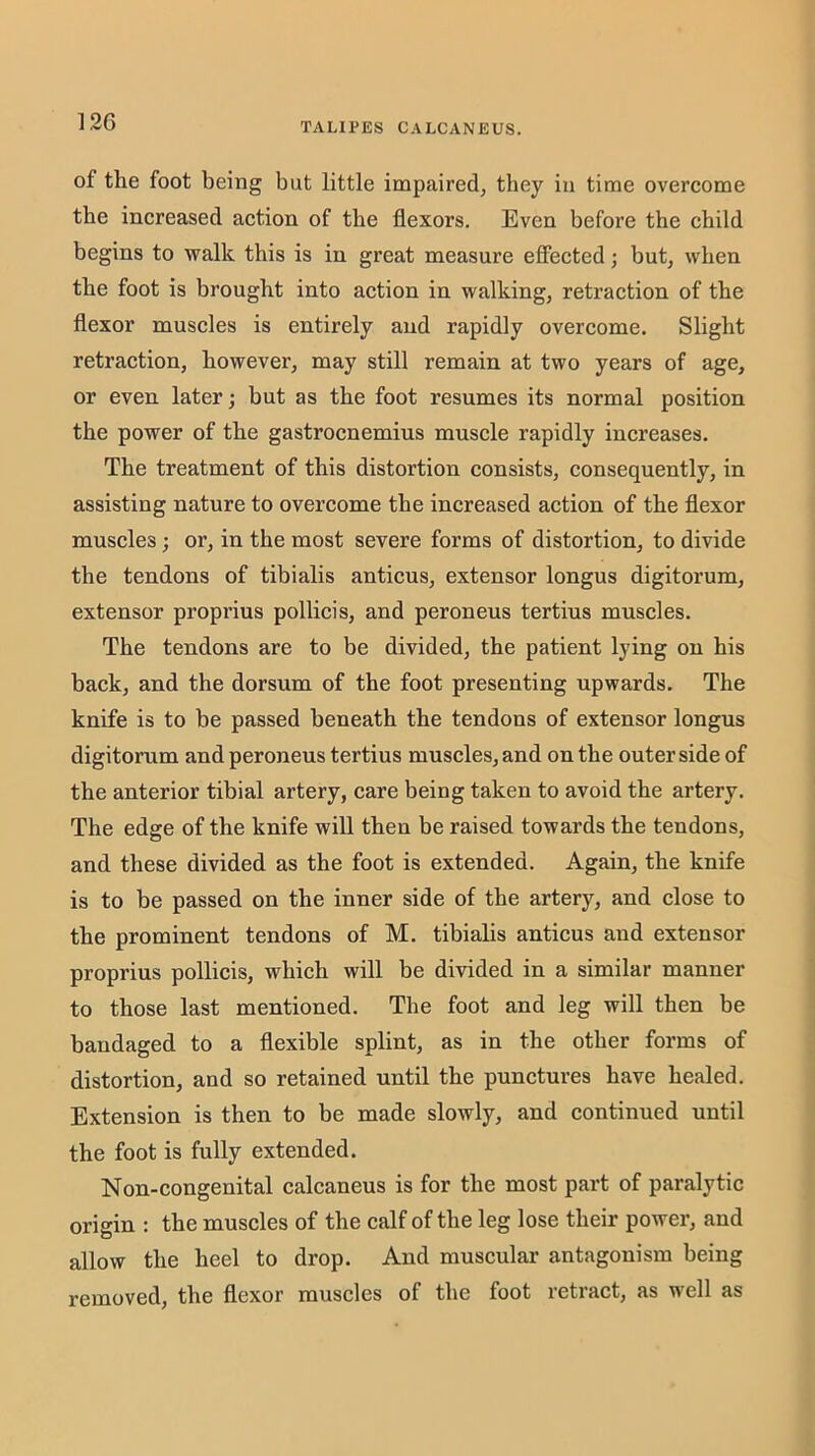 of the foot being but little impaired, they in time overcome the increased action of the flexors. Even before the child begins to walk this is in great measure effected; but, when the foot is brought into action in walking, retraction of the flexor muscles is entirely and rapidly overcome. Slight retraction, however, may still remain at two years of age, or even later; but as the foot resumes its normal position the power of the gastrocnemius muscle rapidly increases. The treatment of this distortion consists, consequently, in assisting nature to overcome the increased action of the flexor muscles; or, in the most severe forms of distortion, to divide the tendons of tibialis anticus, extensor longus digitorum, extensor proprius pollicis, and peroneus tertius muscles. The tendons are to be divided, the patient lying on his back, and the dorsum of the foot presenting upwards. The knife is to be passed beneath the tendons of extensor longus digitorum and peroneus tertius muscles, and on the outer side of the anterior tibial artery, care being taken to avoid the artery. The edge of the knife will then be raised towards the tendons, and these divided as the foot is extended. Again, the knife is to be passed on the inner side of the artery, and close to the prominent tendons of M. tibialis anticus and extensor proprius pollicis, which will be divided in a similar manner to those last mentioned. The foot and leg will then be bandaged to a flexible splint, as in the other forms of distortion, and so retained until the punctures have healed. Extension is then to be made slowly, and continued until the foot is fully extended. Non-congenital calcaneus is for the most part of paralytic origin : the muscles of the calf of the leg lose their power, and allow the heel to drop. And muscular antagonism being removed, the flexor muscles of the foot retract, as well as