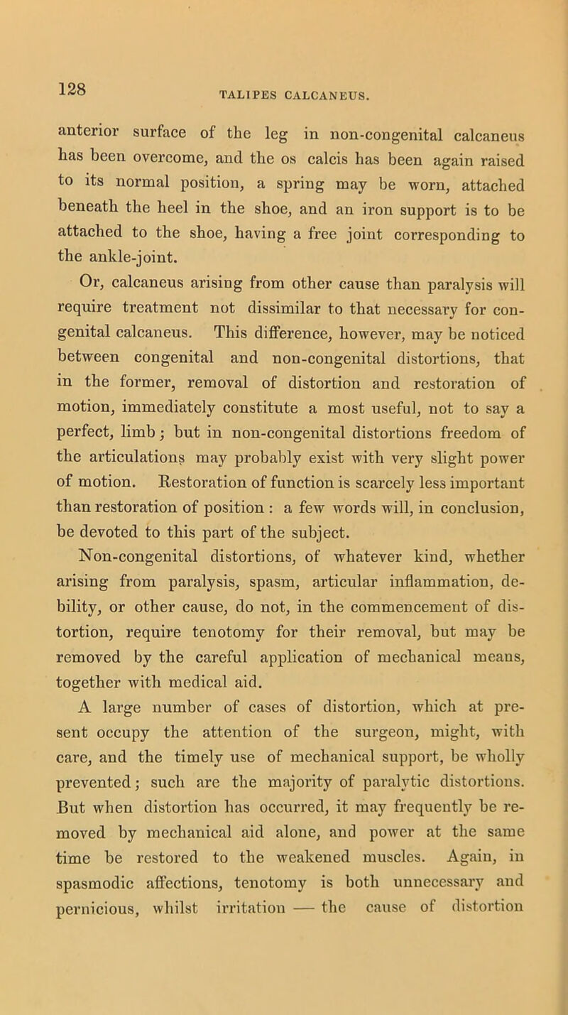 TALIPES CALCANEUS. anterior surface of the leg in non-congenital calcaneus has been overcome, and the os calcis has been again raised to its normal position, a spring may be worn, attached beneath the heel in the shoe, and an iron support is to be attached to the shoe, having a free joint corresponding to the ankle-joint. Or, calcaneus arising from other cause than paralysis will require treatment not dissimilar to that necessary for con- genital calcaneus. This diflPerence, however, may be noticed between congenital and non-congenital distoi’tions, that in the former, removal of distortion and restoration of motion, immediately constitute a most useful, not to say a perfect, limb; but in non-congenital distortions freedom of the articulations may probably exist with very slight power of motion. Restoration of function is scarcely less important than restoration of position : a few words will, in conclusion, be devoted to this part of the subject. Non-congenital distortions, of whatever kind, whether arising from paralysis, spasm, articular inflammation, de- bility, or other cause, do not, in the commencement of dis- tortion, require tenotomy for their removal, but may be removed by the careful application of mechanical means, together with medical aid. A large number of cases of distortion, which at pre- sent occupy the attention of the surgeon, might, with care, and the timely use of mechanical support, be wholly prevented; such are the majority of paralytic distortions. But when distortion has occurred, it may frequently be re- moved by mechanical aid alone, and power at the same time be restored to the weakened muscles. Again, in spasmodic affections, tenotomy is both unnecessary and pernicious, whilst irritation — the cause of distortion
