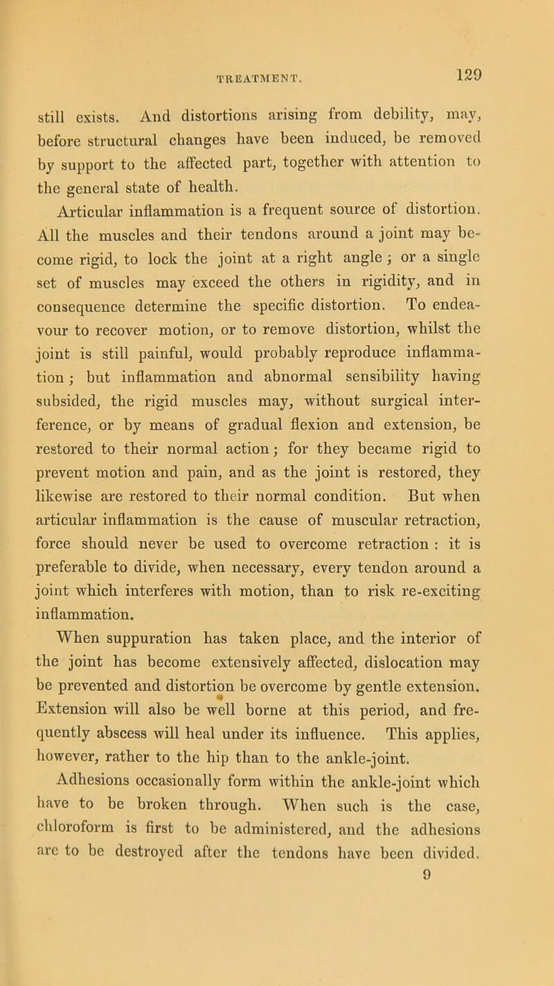 T111IAT1\[ENT. Still exists. And distortions arising from debility, may, before structural changes have been induced, be removed by support to the affected part, together with attention to the general state of health. Articular inflammation is a frequent source of distortion. All the muscles and their tendons around a joint may be- come rigid, to lock the joint at a right angle ; or a single set of muscles may exceed the others in rigidity, and in consequence determine the speciflc distortion. To endea- vour to recover motion, or to remove distortion, whilst the joint is still painful, would probably reproduce inflamma- tion ; but inflammation and abnormal sensibility having subsided, the rigid muscles may, without surgical inter- ference, or by means of gradual flexion and extension, be restored to their normal action; for they became rigid to prevent motion and pain, and as the joint is restored, they likewise are restored to their normal condition. But when articular inflammation is the cause of muscular retraction, force should never be used to overcome retraction : it is preferable to divide, when necessary, every tendon around a joint which interferes with motion, than to risk re-exciting inflammation. When suppuration has taken place, and the interior of the joint has become extensively afiieeted, dislocation may be prevented and distortion be overcome by gentle extension. Extension will also be well borne at this period, and fre- quently abscess will heal under its influence. This applies, however, rather to the hip than to the ankle-joint. Adhesions oecasionally form within the ankle-joint which have to be broken through. When such is the case, chloroform is first to be administered, and the adhesions are to be destroyed after the tendons have been divided. 9