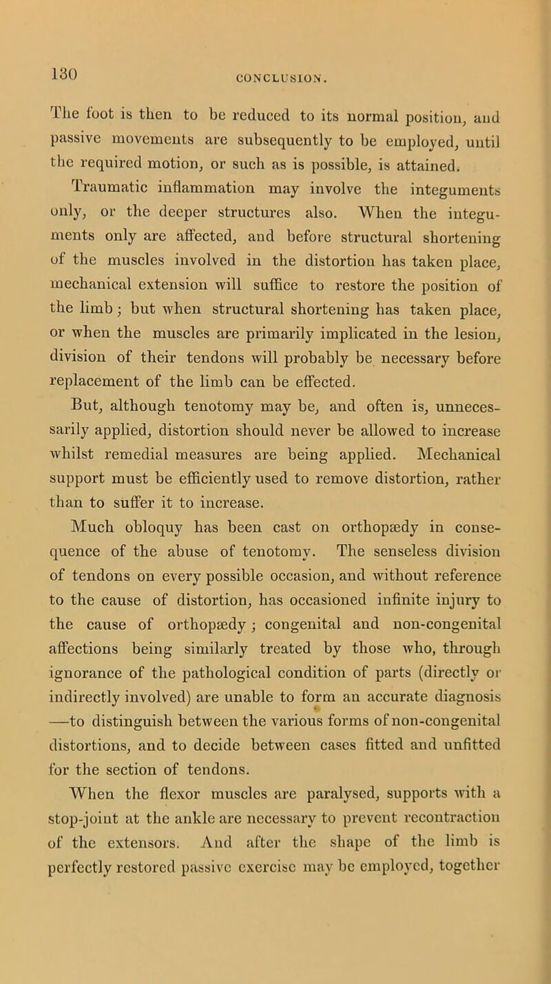 CONCLUSION. The foot is then to be reduced to its normal position^ and passive movements are subsequently to be employed, until the required motion, or such as is possible, is attained. Traumatic inflammation may involve the integuments only, or the deeper structures also. When the integu- ments only are aflFected, and before structural shortening of the muscles involved in the distortion has taken place, mechanical extension will suffice to restore the position of the limb; but when structural shortening has taken place, or when the muscles are primarily implicated in the lesion, division of their tendons will probably be necessary before replacement of the limb can be effected. But, although tenotomy may be, and often is, unneces- sarily applied, distortion should never be allowed to increase whilst remedial measures are being applied. Mechanical support must be efficiently used to remove distortion, rather than to suffer it to increase. Much obloquy has been cast on orthopaedy in conse- quence of the abuse of tenotomy. The senseless division of tendons on every possible occasion, and without reference to the cause of distortion, has occasioned infinite injury to the cause of orthopaedy; congenital and non-congenital affections being similarly treated by those who, through ignorance of the pathological condition of parts (directly or indirectly involved) are unable to form an accurate diagnosis —to distinguish between the various forms of non-congenital distortions, and to decide between cases fitted and unfitted for the section of tendons. When the flexor muscles are paralysed, supports with a stop-joint at the ankle are necessary to prevent recontraction of the extensors. And after the shape of the limb is perfectly restored passive exercise may be employed, together