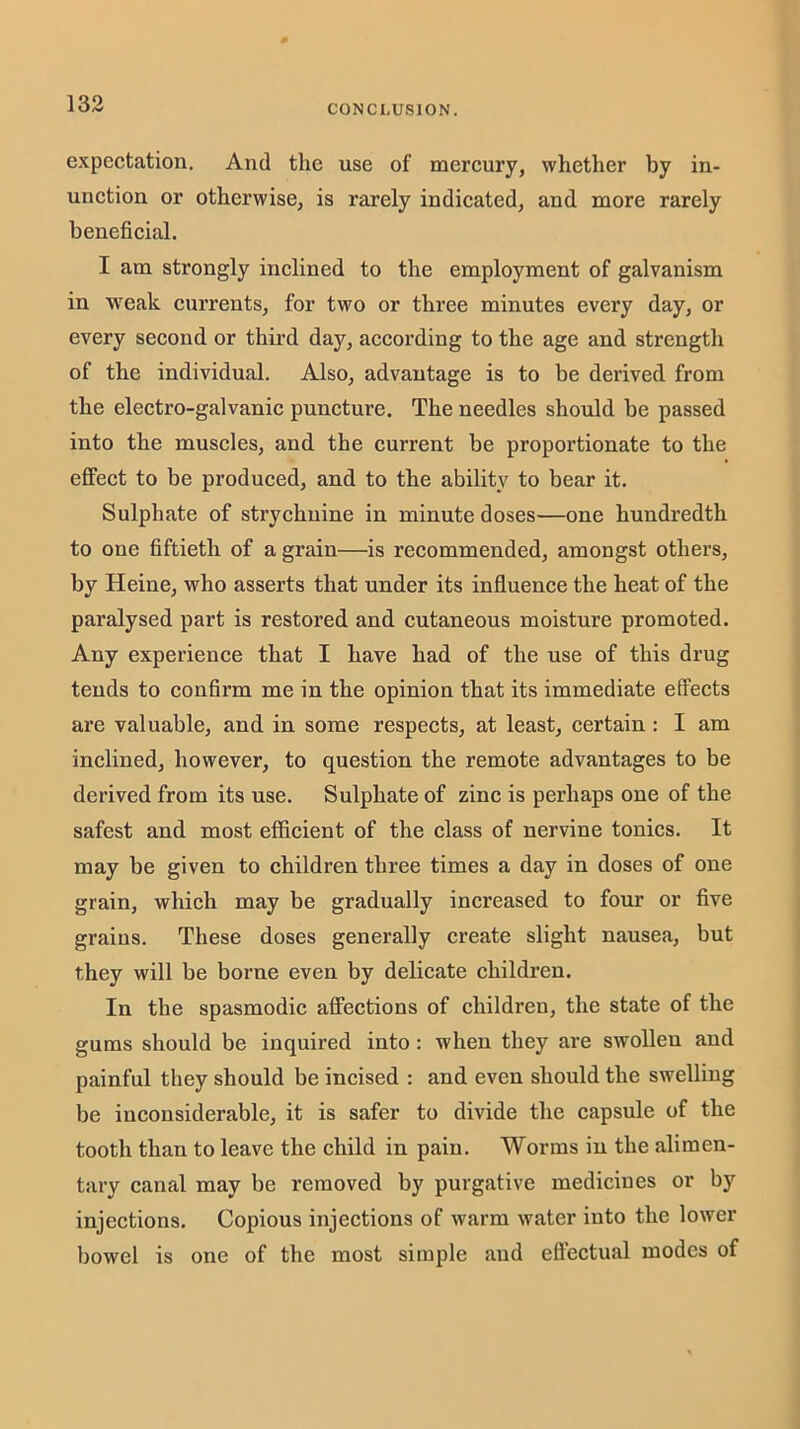 expectation. And the use of mercury, whether by in- unction or otherwise, is rarely indicated, and more rarely beneficial. I am strongly inclined to the employment of galvanism in weak currents, for two or three minutes every day, or every second or third day, according to the age and strength of the individual. Also, advantage is to be derived from the electro-galvanic puncture. The needles should be passed into the muscles, and the current be proportionate to the effect to be produced, and to the ability to bear it. Sulphate of strychnine in minute doses—one hundredth to one fiftieth of a grain—is recommended, amongst others, by Heine, who asserts that under its influence the heat of the paralysed part is restored and cutaneous moisture promoted. Any experience that I have had of the use of this drug tends to confirm me in the opinion that its immediate effects are valuable, and in some respects, at least, certain : I am inclined, however, to question the remote advantages to be derived from its use. Sulphate of zinc is perhaps one of the safest and most efficient of the class of nervine tonics. It may be given to children three times a day in doses of one grain, which may be gradually increased to four or five grains. These doses generally ereate slight nausea, but they will be borne even by delicate children. In the spasmodic affections of children, the state of the gums should be inquired into: when they are swollen and painful they should be incised : and even should the swelling be ineonsiderable, it is safer to divide the eapsule of the tooth than to leave the child in pain. Worms in the alimen- tary canal may be removed by purgative medicines or by injections. Copious injections of warm water into the lower bowel is one of the most simple and eftectual modes of