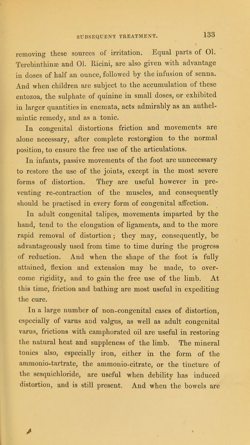 removing these sources of irritation. Equal parts of 01. Terebinthinm and 01. Ricini, are also given with advantage in doses of half an ounce, followed by the infusion of senna. And when children are subject to the accumulation of these entozoa, the sulphate of quinine in small doses, or exhibited in larger quantities in enemata, acts admirably as an anthel- mintic remedy, and as a tonic. In congenital distortions friction and movements are alone necessary, after complete restoration to the normal position, to ensure the free use of the articulations. In infants, passive movements of the foot are unnecessary to restore the use of the joints, except in the most severe forms of distortion. They are useful however in pre- venting re-contraction of the muscles, and consequently should be practised in every form of congenital affection. In adult congenital talipes, movements imparted by the hand, tend to the elongation of ligaments, and to the more rapid removal of distortion; they may, consequently, be advantageously used from time to time during the progress of reduction. And when the shape of the foot is fully attained, flexion and extension may be made, to over- come rigidity, and to gain the free use of the limb. At this time, friction and bathing are most useful in expediting the cure. In a large number of non-congenital cases of distortion, especially of varus and valgus, as well as adult congenital varus, frictions with camphorated oil are useful in restoring the natural heat and suppleness of the limb. The mineral tonics also, especially iron, either in the form of the ammonio-tartrate, the ammonio-citrate, or the tincture of the sesquichloride, are useful when debility has induced distortion, and is still present. And when the bowels are