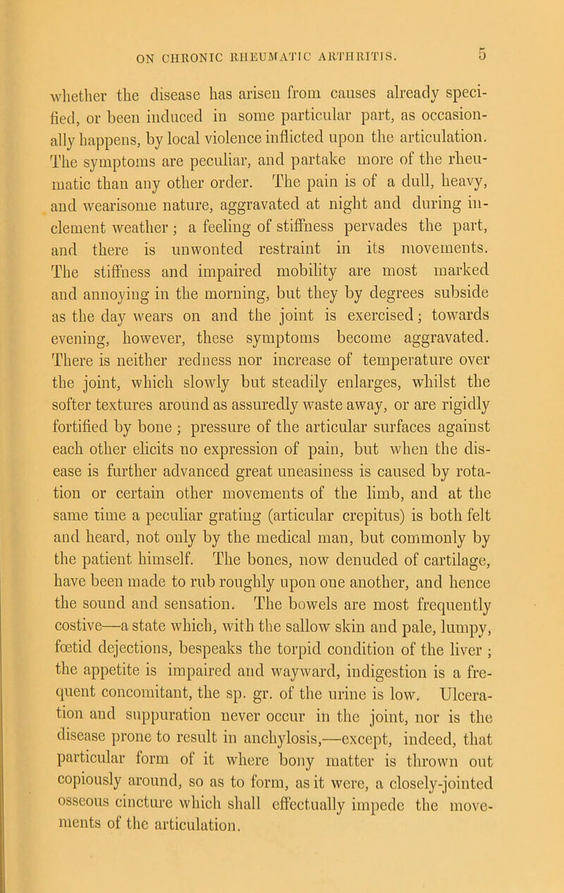 wlietlier the disease has arisen from causes already speci- fied, or been induced in some particular part, as occasion- ally happens, by local violence inflicted upon the articulation. The symptoms are peculiar, and partake more of the rheu- matic than any other order. The pain is of a dull, heavy, and wearisome nature, aggravated at night and during in- clement weather; a feeling of stiffness pervades the part, and there is unwonted restraint in its movements. The stiffness and impaired mobility are most marked and annoying in the morning, but they by degrees subside as the day wears on and the joint is exercised; towards evening, however, these symptoms become aggravated. There is neither redness nor increase of temperature over the joint, which slowly but steadily enlarges, whilst the softer textures around as assuredly waste away, or are rigidly fortified by bone ; pressure of the articular surfaces against each other elicits no expression of pain, but when the dis- ease is further advanced great uneasiness is caused by rota- tion or certain other movements of the limb, and at the same time a peculiar grating (articular crepitus) is both felt and heard, not only by the medical man, but commonly by the patient himself. The bones, now denuded of cartilage, have been made to rub roughly upon one another, and hence the sound and sensation. The bowels are most frequently costive—a state which, with the sallow skin and pale, lumpy, foetid dejections, bespeaks the torpid condition of the liver ; the appetite is impaired and wayward, indigestion is a fre- quent concomitant, the sp. gr. of the urine is low. Ulcera- tion and suppuration never occur in the joint, nor is the disease prone to result in anchylosis,—except, indeed, that particular form of it where bony matter is thrown out copiously around, so as to form, as it were, a closely-jointed osseous cincture which shall effectually impede the move- ments of the articulation.