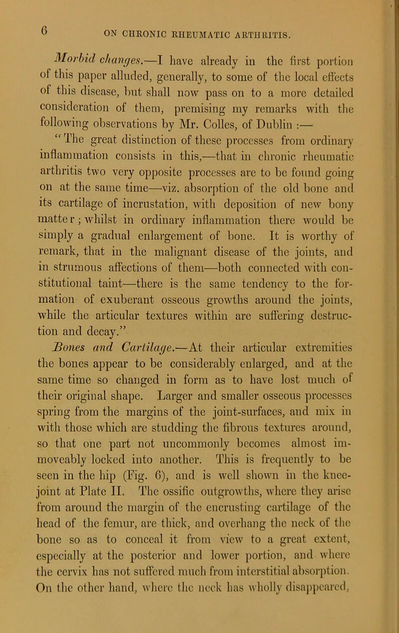 Morbid changes.—I have already in the first portion of this paper alluded, generally, to some of the local effects of this disease, but shall now pass on to a more detailed consideration of them, premising my remarks with the following observations by Mr. Colles, of Dublin ;— “ The great distinction of these processes from ordinary inflammation consists in this,—that in chronic rheumatic arthritis two very opposite processes are to be found going on at the same time—viz. absorption of the old bone and its cartilage of incrustation, with deposition of new bony matter; whilst in ordinary inflammation there would be simply a gradual enlargement of bone. It is worthy of remark, that in the malignant disease of the joints, and in strumous affections of them—both connected with con- stitutional taint—there is the same tendency to the for- mation of exuberant osseous growths around the joints, while the articular textures within are suffering destruc- tion and decay.” Bones and Cartilage.—At their articular extremities the bones appear to be considerably enlarged, and at the same time so changed in form as to have lost much of their original shape. Larger and smaller osseous processes spring from the margins of the joint-surfaces, and mix in with those which are studding the fibrous textures around, so that one part not uncommonly becomes almost im- moveably locked into another. This is frequently to be seen in the hip (Fig. 6), and is well shown in the knee- joint at Plate II. The ossifie outgrowths, where they arise from around the margin of the encrusting cartilage of the head of the femur, are thick, and overhang the luick of the bone so as to conceal it from view to a great extent, especially at the posterior and lower portion, and where the cervix has not suffered much from interstitial absorption. On the other hand, where the neck has wholly disaj)pcarcd.