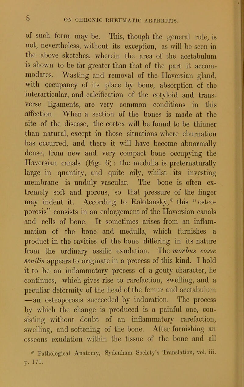 of such form may be. This, though the general rule, is not, nevertheless, without its exception, as will be seen in the above sketches, wherein the area of the acetabulum is shown to be far greater than that of the part it accom- modates. Wasting and removal of the Haversian gland, with occupancy of its place by bone, absorption of the interarticular, and calcification of the cot3doid and trans- verse ligaments, are very common conditions in this affection. When a section of the bones is made at the site of the disease, the cortex will be found to be thinner than natural, except in those situations where eburnation has occurred, and there it will have become abnormally dense, from new and very compact bone occupying the Haversian canals (Fig. 6); the medulla is preternatm’ally large in quantity, and quite oily, whilst its investing membrane is unduly vascular. The bone is often ex- tremely soft and porous, so that pressure of the finger may indent it. According to Rokitansky,* this “osteo- porosis” consists in an enlargement of the Haversian canals and cells of bone. It sometimes arises from an inflam- mation of the bone and medulla, which furnishes a product in the cavities of the bone differing in its nature from the ordinary ossific exudation. The morbus coxce senilis appears to originate in a process of this kind. I hold it to be an inflammatory process of a gouty character, he continues, which gives rise to rarefaction, swelling, and a peculiar deformity of the head of the femur and acetabulum —an osteoporosis succeeded by induration. The process by which the change is produced is a painful one, con- sisting without doubt of an inflammatory rarefaction, swelling, and softening of the bone. After furnishing an osseous exudation within the tissue of the bone and all * Pathological Anatomy, Sydenham Society’s Triuislation, vol. iii. p. 171.