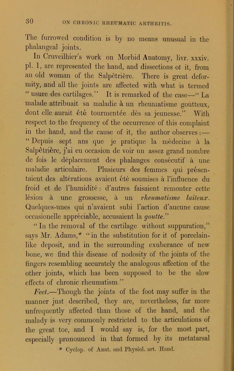 The furrowed condition is by no means unusual in the phalangeal joints. In Cruveilhier’s work on Morbid Anatomy, livr. xxxiv, pi. 1, are represented the hand, and dissections ol it, from an old woman of the Salpetriere. There is great defor- mity, and all the joints are affected with what is termed “ usure des cartilages.” It is remarked of the case—“ La malade attribuait sa maladie ^ un rheumatisme goutteux, dont elle aurait 6te tourment^e des sa jeunesse.” With respect to the frequency of the occurrence of this complaint in the hand, and the cause of it, the author observes:— “ Depuis sept ans que je pratique la medecine a la Salpetriere, j’ai eu occasion de voir un assez grand nombre de fois le deplacement des phalanges consecutif a une maladie articulaire. Plusieurs des femmes qui presen- taient des alterations avaient ete soumises a I’influence du froid et de I’humidite: d’autres faisaient remonter cette lesion a une grossesse, a un rheumatisme laiteux. Qiielques-unes qui n’avaient subi Taction d’aucune cause occasionelle appreciable, accusaient la goutte” “ In the removal of the cartilage without suppuration,” says Mr. Adams,’^ “ in the substitution for it of porcelain- like deposit, and in the surrounding exuberance of new bone, we find this disease of nodosity of the joints of the fingers resembling accurately the analogous affection of the other joints, which has been supposed to be the slow effects of chronic rheumatism ” Feet.—Though the joints of the foot may suffer in the manner just described, they are, nevertheless, far more unfrequently affected than those of the hand, and the malady is very commonly restricted to the articulations of the great toe, and I would say is, for the most part, especially pronounced in that formed by its metatarsal * Cyclop, of Anat. and Physiol, art. Hand.