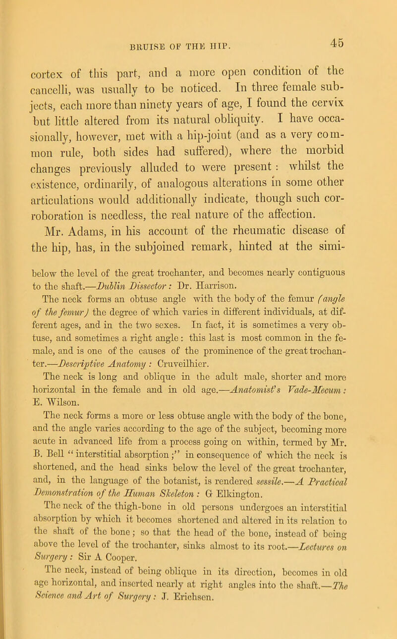 cortex of this part, and a more open condition of the cancelli, was usually to be noticed. In three female sub- jects, each more than ninety years of age, I found the cervix but little altered from its natural obliquity. I have occa- sionally, however, met with a hip-joint (and as a very com- mon rule, both sides had suffered), where the morbid changes previously alluded to were present ; whilst the e.xistence, ordinarily, of analogous alterations in some other articulations would additionally indicate, though such cor- roboration is needless, the real nature of the aflfection. Mr. Adams, in his account of the rheumatic disease of the hip, has, in the subjoined remark, hinted at the simi- below the level of the great trochanter, and becomes nearly contiguous to the shaft.—Dublin Dissector: Dr. Hamson. The neck forms an obtuse angle with the body of the femur f angle of the femur J the degree of which varies in different individuals, at dif- ferent ages, and in the two sexes. In fact, it is sometimes a very ob- tuse, and sometimes a right angle : this last is most common in the fe- male, and is one of the causes of the prominence of the great trochan- ter.—Descriptive Anatomy ; Cruveilhier. The neck is long and oblique in ihe adult male, shorter and more horizontal in the female and in old age.—Anatomist's Vade-Mecum : E. WUson. The neck forms a more or less obtuse angle with the body of the bone, and the angle varies according to the age of the subject, becoming more acute in advanced life from a process going on within, termed by Mr. B. BeU “ interstitial absoi’ptionin consequence of which the neck is shortened, and the head sinks below the level of the great trochanter, and, in the language of the botanist, is rendered sessile.—A Practical Demonstration of the Human Skeleton : Gr Elkington. The neck of the thigh-bone in old persons undergoes an interstitial absorption by which it becomes shortened and altered in its relation to the shaft of the bone; so that the head of the bone, instead of being above the level of the trochanter, sinks almost to its root.—Lectures on Surgery: Sir A Cooper. The neck, instead of being oblique in its direction, becomes in old age horizontal, and inserted nearly at right angles into the shaft.— Science and Art of Surgery: J. Erichson.