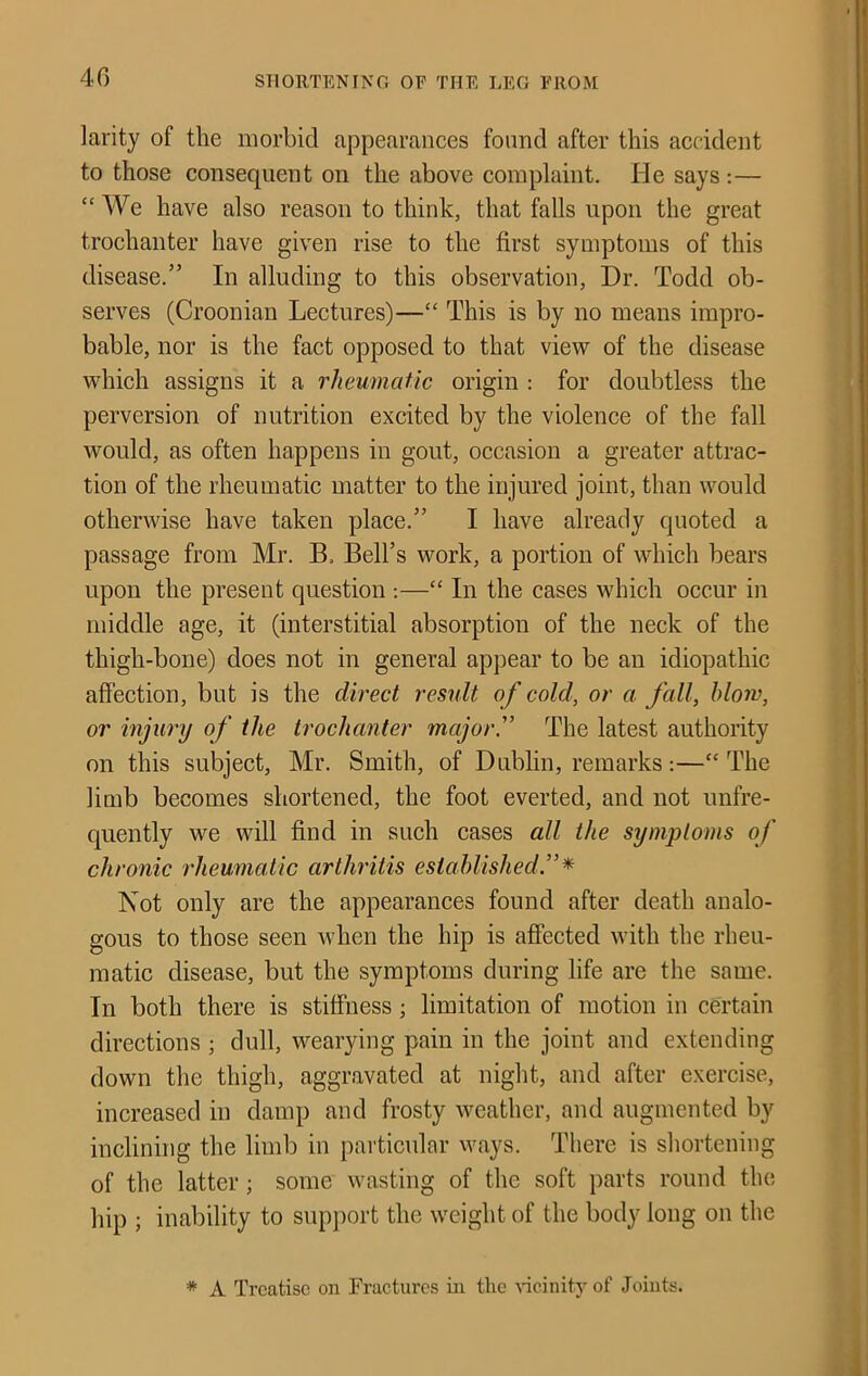 larity of the morbid appearances found after this accident to those consequent on the above complaint. He says ;— “ We have also reason to think, that falls upon the great trochanter have given rise to the first symptoms of this disease.” In alluding to this observation, Dr. Todd ob- serves (Croonian Lectures)—“ This is by no means impro- bable, nor is the fact opposed to that view of the disease which assigns it a rheumatic origin : for doubtless the perversion of nutrition excited by the violence of the fall would, as often happens in gout, occasion a greater attrac- tion of the rheumatic matter to the injured joint, than would otherwise have taken place.” I have already quoted a passage from Mr. B. Bell’s work, a portion of which bears upon the present question ;—“ In the cases which occur in middle age, it (interstitial absorption of the neck of the thigh-bone) does not in general appear to be an idiopathic affection, but is the direct residt of cold, or a fall, blow, or injimj of the trochanter major'’ The latest authority on this subject, Mr. Smith, of Dublin, remarks;—“The limb becomes shortened, the foot everted, and not unfre- quently we will find in such cases all the symptoms of chronic rheumatic arthritis established Not only are the appearances found after death analo- gous to those seen when the hip is affected with the rheu- matic disease, but the symptoms during life are the same. In both there is stiffness; limitation of motion in certain directions ; dull, wearying pain in the joint and extending down the thigh, aggravated at niglit, and after exercise, increased in damp and frosty weather, and augmented by inclining the limb in particular ways. There is shortening of the latter; some wasting of the soft parts round the hip ; inability to support the weight of the body long on the * A Treatise on Fractures in the Hcinity of Joints.