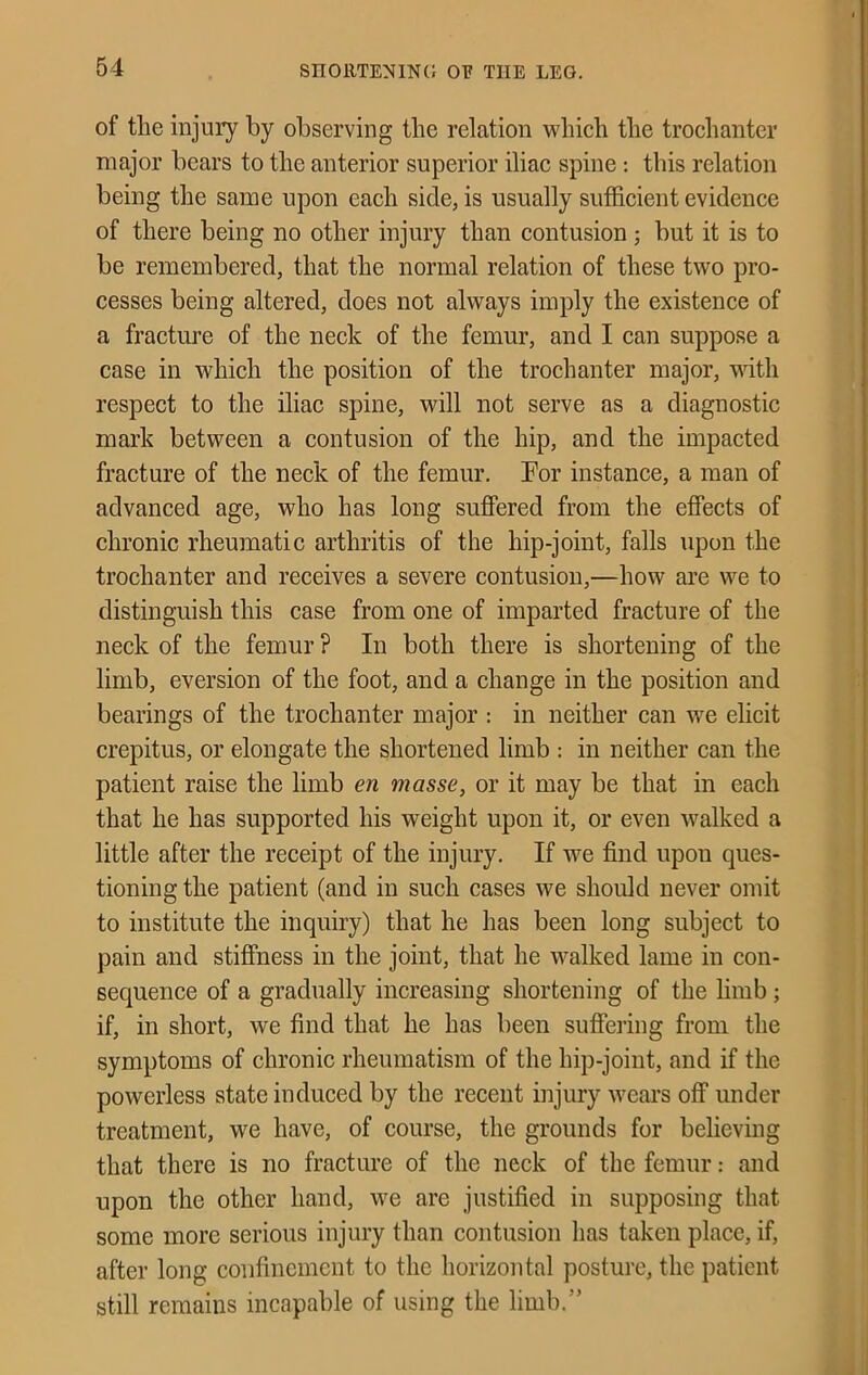 SnOllTENINd 01? THE LEG. of the injury by observing the relation which the trochanter major bears to the anterior superior iliac spine: this relation being the same upon each side, is usually sufficient evidence of there being no other injury than contusion; but it is to be remembered, that the normal relation of these two pro- cesses being altered, does not always imply the existence of a fracture of the neck of the femur, and I can suppose a case in which the position of the trochanter major, with respect to the iliac spine, will not serve as a diagnostic mark between a contusion of the hip, and the impacted fracture of the neck of the femur. For instance, a man of advanced age, who has long suffered from the effects of chronic rheumatic arthritis of the hip-joint, falls upon the trochanter and receives a severe contusion,—how are we to distinguish this case from one of imparted fracture of the neck of the femur ? In both there is shortening of the limb, eversion of the foot, and a change in the position and bearings of the trochanter major : in neither can we elicit crepitus, or elongate the shortened limb : in neither can the patient raise the limb en masse, or it may be that in each that he has supported his weight upon it, or even walked a little after the receipt of the injury. If we find upon ques- tioning the patient (and in such cases we should never omit to institute the inquiry) that he has been long subject to pain and stiffness in the joint, that he walked lame in con- sequence of a gradually increasing shortening of the limb ; if, in short, we find that he has been suffering from the symptoms of chronic rheumatism of the hip-joint, and if the powerless state induced by the recent injury weai's off under treatment, we have, of course, the grounds for believmg that there is no fracture of the neck of the femur: and upon the other hand, we are justified in supposing that some more serious injury than contusion has taken place, if, after long confinement to the horizontal posture, the patient still remains incapable of using the limb.”