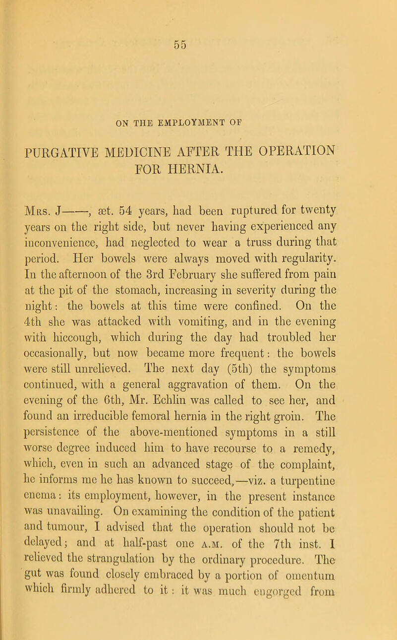 ON THE EMPLOYMENT OF PURGATIVE MEDICINE AFTER TPIE OPERATION FOR HERNIA. Mrs. J , set. 54 years, had been ruptured for twenty years on the right side, but never having experienced any iuconvenience, had neglected to wear a truss during that period. Her bowels were always moved with regularity. In the afternoon of the 3rd February she suffered from pain at the pit of the stomach, increasing in severity during the night: the bowels at this time were confined. On the 4th she was attacked with vomiting, and in the evening with hiccough, which during the day had troubled hei’ occasionally, but now became more frequent: the bowels were still unrelieved. The next day (5th) the symptoms continued, with a general aggravation of them. On the evening of the 6th, Mr. Echlin was called to see her, and found an irreducible femoral hernia in the right groin. The persistence of the above-mentioned symptoms in a still worse degree induced him to have recourse to a remedy, which, even in such an advanced stage of the complaint, he informs me he has known to succeed,—viz. a turpentine enema: its employment, however, in the present instance was unavailing. On examining the condition of the patient and tumour, I advised that the operation should not be delayed j and at half-past one a.m. of the 7th inst. I relieved the strangulation by the ordinary procedure. The gut was found closely embraced by a portion of omentum which firmly adhered to it: it was much engorged from