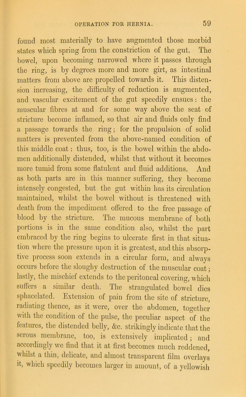 found most materially to have augmented those morbid states which spring from the constriction of the gut. The bowel, upon becoming narrowed where it passes through the ring, is by degrees more and more girt, as intestinal matters from above are propelled towards it. This disten- sion increasing, the difficulty of reduction is augmented, and vascular excitement of the gut speedily ensues: the muscular fibres at and for some way above the seat of stricture become inflamed, so that air and fluids only find a passage towards the ring; for the propulsion of solid matters is prevented from the above-named condition of this middle coat: thus, too, is the bowel within the abdo- men additionally distended, whilst that without it becomes more tumid from some flatulent and fluid additions. And as both parts are in this manner suffering, they become intensely congested, but the gut within has its circulation maintained, whilst the bowel without is threatened with death from the impediment ofiered to the free passage of blood by the stricture. The mucous membrane of both portions is in the same condition also, whilst the part embraced by the ring begins to ulcerate first in that situa- tion where the pressure upon it is greatest, and this absorp- tive process soon extends in a circular form, and always occurs before the sloughy destruction of the muscular coat; lastly, the mischief extends to the peritoneal covering, which suffers a similar death. The strangidated bowel dies sphacelated. Extension of pain from the site of stricture, radiating thence, as it were, over the abdomen, together with the condition of the pulse, the peculiar aspect of the features, the distended belly, &c. strikingly indicate that the serous membrane, too, is extensively implicated; and accordingly we find that it at first becomes much reddened, whilst a thin, delicate, and almost transparent film overlays it, which speedily becomes larger in amount, of a yellowish