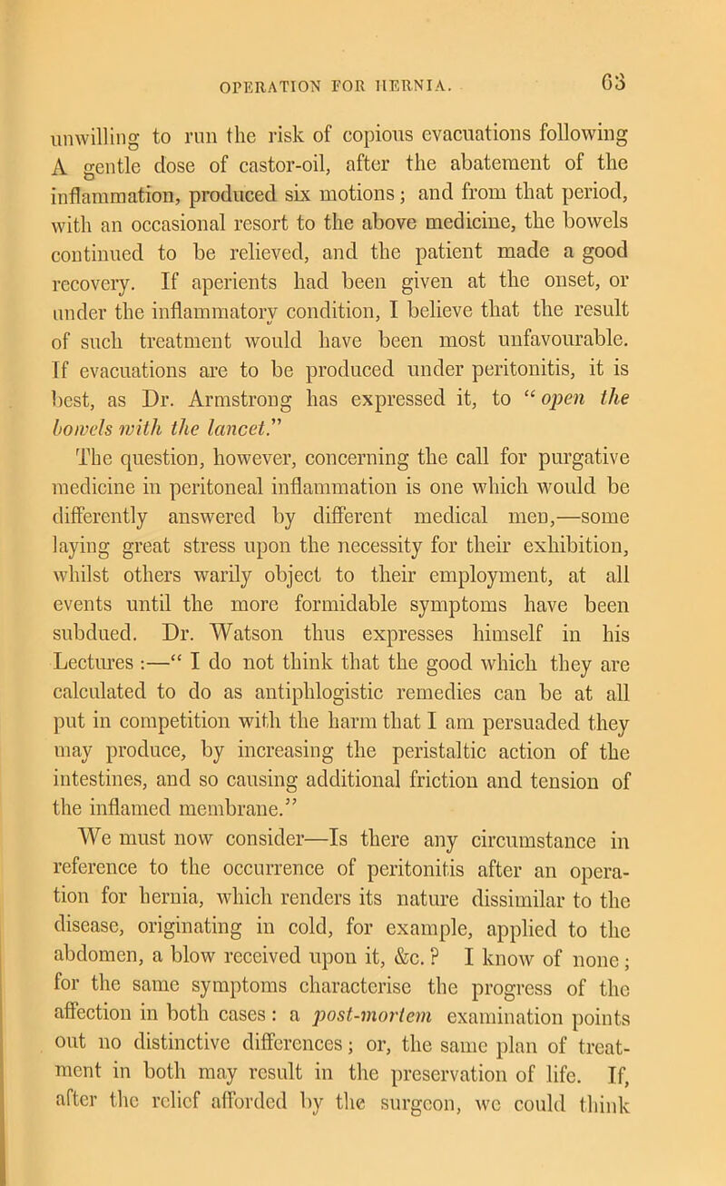 unwilling to run the risk of copious evacuations following A gentle dose of castor-oil, after the abatement of the inflammation, produced six motions; and from that period, with an occasional resort to the above medicine, the bowels continued to be relieved, and the patient made a good recovery. If aperients had been given at the onset, or under the inflammatory condition, I believe that the result of such treatment would have been most unfavourable. If evaeuations are to be produced under peritonitis, it is best, as Dr. Armstrong has expressed it, to “ open the bowels with the lancet. The question, however, concerning the call for purgative medicine in peritoneal inflammation is one which would be differently answered by different medical men,—some laying great stress upon the necessity for their exhibition, whilst others warily objeet to their employment, at all events until the more formidable symptoms have been subdued. Dr. Watson thus expresses himself in his LectiEfes :—“ I do not think that the good which they are calculated to do as antiphlogistio remedies can be at all put in competition with the harm that I am persuaded they may produee, by increasing the peristaltic action of the intestines, and so causing additional friction and tension of the inflamed membrane.” We must now consider—Is there any circumstance in reference to the occurrence of peritonitis after an opera- tion for hernia, which renders its nature dissimilar to the disease, originating in cold, for example, applied to the abdomen, a blow received upon it, &c. ? I know of none; for the same symptoms characterise the progress of the affection in both cases: a post-mortem examination points out no distinctive differences; or, the same plan of treat- ment in both may result in the preservation of life. If, after the relief afforded by the surgeon, we could think