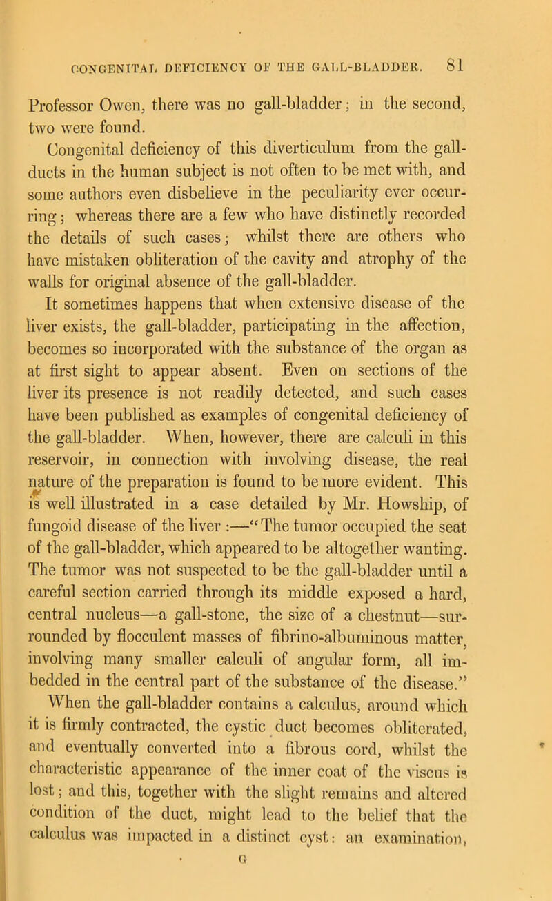 Professor Owen, there was no gall-bladder; in the second, two were found. Congenital deficiency of this diverticulum from the gall- ducts in the human subject is not often to be met with, and some authors even disbelieve in the peculiarity ever occur- ring ; whereas there are a few who have distinctly recorded the details of such cases; whilst there are others who have mistaken obliteration of the cavity and atrophy of the walls for original absence of the gall-bladder. It sometimes happens that when extensive disease of the liver exists, the gall-bladder, participating in the affection, becomes so incorporated with the substance of the organ as at first sight to appear absent. Even on sections of the liver its presence is not readily detected, and such cases have been published as examples of congenital defieiency of the gall-bladder. When, however, there are ealculi in this reservoir, in connection with involving disease, the real natiwe of the preparation is found to be more evident. This is well illustrated in a case detailed by Mr. Howship, of fungoid disease of the liver :—“ The tumor occupied the seat of the gall-bladder, which appeared to be altogether wanting. The tumor was not suspected to be the gall-bladder until a careful section carried through its middle exposed a hard, central nucleus—a gall-stone, the size of a chestnut—sur- rounded by flocculent masses of fibrino-albuminous matter, involving many smaller caleiili of angular form, all im- bedded in the central part of the substance of the disease.’* When the gall-bladder contains a calculus, around which it is firmly contracted, the cystic duct becomes obliterated, and eventually converted into a fibrous cord, whilst the characteristic appearance of the inner coat of the viscus is lost; and this, together with the slight remains and altered condition of the duct, might lead to the belief that the calculus was impacted in a distinct cyst: an examinatio)i, • G