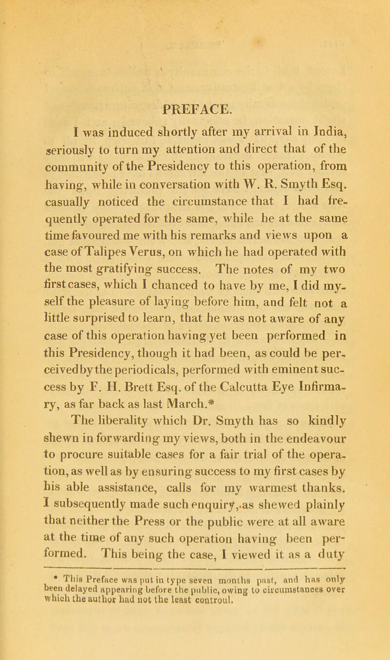 PREFACE. I was induced shortly after my arrival in India, seriously to turn my attention and direct that of the community of the Presidency to this operation, from having, while in conversation with W. R. Smyth Esq. casually noticed the circumstance that I had fre- quently operated for the same, while he at the same time favoured me with his remarks and views upon a case of Talipes Verus, on which he had operated with the most gratifying success. The notes of my two first cases, which I chanced to have by me, I did my- self the pleasure of laying before him, and felt not a little surprised to learn, that he was not aware of any case of this operation having yet been performed in this Presidency, though it had been, as could be per- ceived by the periodicals, performed with eminent suc- cess by F. H. Brett Esq. of the Calcutta Eye Infirma- ry, as far back as last March.* The liberality which Dr. Smyth has so kindly shewn in forwarding my views, both in the endeavour to procure suitable cases for a fair trial of the opera- tion, as well as by ensuring success to my first cases by his able assistance, calls for my warmest thanks. I subsequently made such enquiry,.as shewed plainly that neither the Press or the public were at all aware at the time of any such operation having been per- formed. This being the case, I viewed it as a duty • This Preface was put in type seven months past, and has only been delayed appearing before the public, owing to circumstances over which the author had not the least controul.