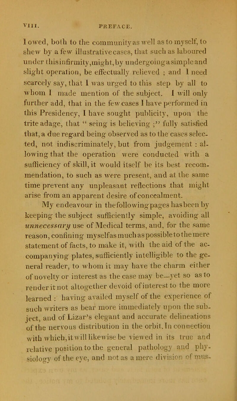 1 owed, both to the community as well as to myself, to shew by a few illustrative cases, that such as laboured under this infirmity,might, by undergoing a simple and slight operation, be effectually relieved ; and I need scarcely say, that I was urged to this step by all to whom 1 made mention of the subject. I will only further add, that in the few cases I have performed in this Presidency, I have sought publicity, upon the trite adage, that “ seing is believing fully satisfied that, a due regard being observed as to the cases selec- ted, not indiscriminately, but from judgement : al- lowing that the operation were conducted with a sufficiency of skill, it would itself be its best recom- mendation, to such as were present, and at the same time prevent any unpleasant reflections that might arise from an apparent desire of concealment. My endeavour in the following pages has been by keeping the subject sufficiently simple, avoiding all unnecessary use of Medical terms, and, for the same reason, confining myselfas much as possible to the mere statement of facts, to make it, with the aid of the ac- companying plates, sufficiently intelligible to the ge- neral reader, to whom it may have the charm either of novelty or interest as the case may be—yet so as to render it not altogether devoid of interest to the more learned : having availed myself of the experience of such writers as bear more immediately upon the sub- ject, and of Lizards elegant and accurate delineations of the nervous distribution in the orbit. In connection with which,it will likewise be viewed in its true and relative position to the general pathology and phy- siology of the eye, and not as a mere division of mus-