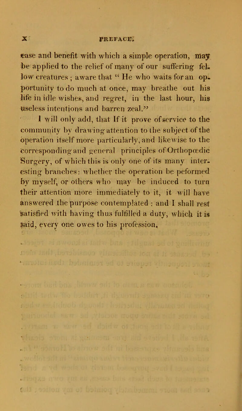 ease and benefit with which a simple operation, may be applied to the relief of many of our suffering fel- low creatures ; aware that “ He who waits for an op- portunity to do much at once, may breathe out his life in idle wishes, and regret, in the last hour, his useless intentions and barren zeal.” 1 will only add, that If it prove of service to the community by drawing attention to the subject of the operation itself more particularly, and likewise to the Corresponding and general principles of Ortbopoedic Surgery, of which this is only one of its many inter- esting branches: whether the operation be peformed by myself, or others who may be induced to turn their attention more immediately to it, it will have answered the purpose contemplated : and I shall rest satisfied with having thus fulfilled a duty, which it is Said, every one owes to his profession.