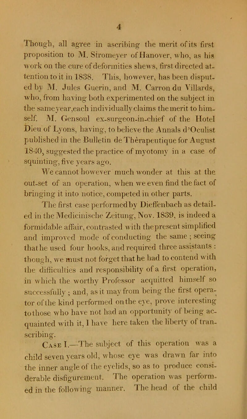 Though, all agree in ascribing the merit of its first proposition to M. Sfromeyer of Hanover, who, as his work on the cure of deformities shews, first directed at- tention to it in 1838. This, however, has been disput- ed by M. Jules Guerin, and M. Carron du Villards, who, from having both experimented on the subject in the sameyear,each individually claims the merit to him- self. M. Gensoul ex-surgeon-in-cliief of the Hotel Dieu of Lyons, having, to believe the Annals d’Oculist published in the Bulletin de Therapeutique for August 1840, suggested the practice of myotomy in a case of squinting, five years ago. We cannot however much wonder at this at the out-set of an operation, when we even find the fact of bringing it into notice, competed in other parts. The first case performed by Dieffenbach as detail- ed in the Medicinische Zeitung, Nov. 1839, is indeed a formidable affair, contrasted with thepresent simplified and improved mode of conducting the same ; seeing that he used four hooks, and required three assistants : though, we must not forget that he had to contend with the difficulties and responsibility of a first operation, in which the worthy Professor acquitted himself so successfully ; and, as it may from being the first opera- tor of the kind performed on the eye, prove interesting to those who have not had an opportunity of being ac- quainted with it, 1 have here taken the liberty ol tran- scribing. Case I.—The subject of this operation was a child seven years old, whose eye was drawn far into the inner angle ol the eyelids, so as to produce consi- derable disfigurement. The operation was perform- ed in the following' manner. The head of the child