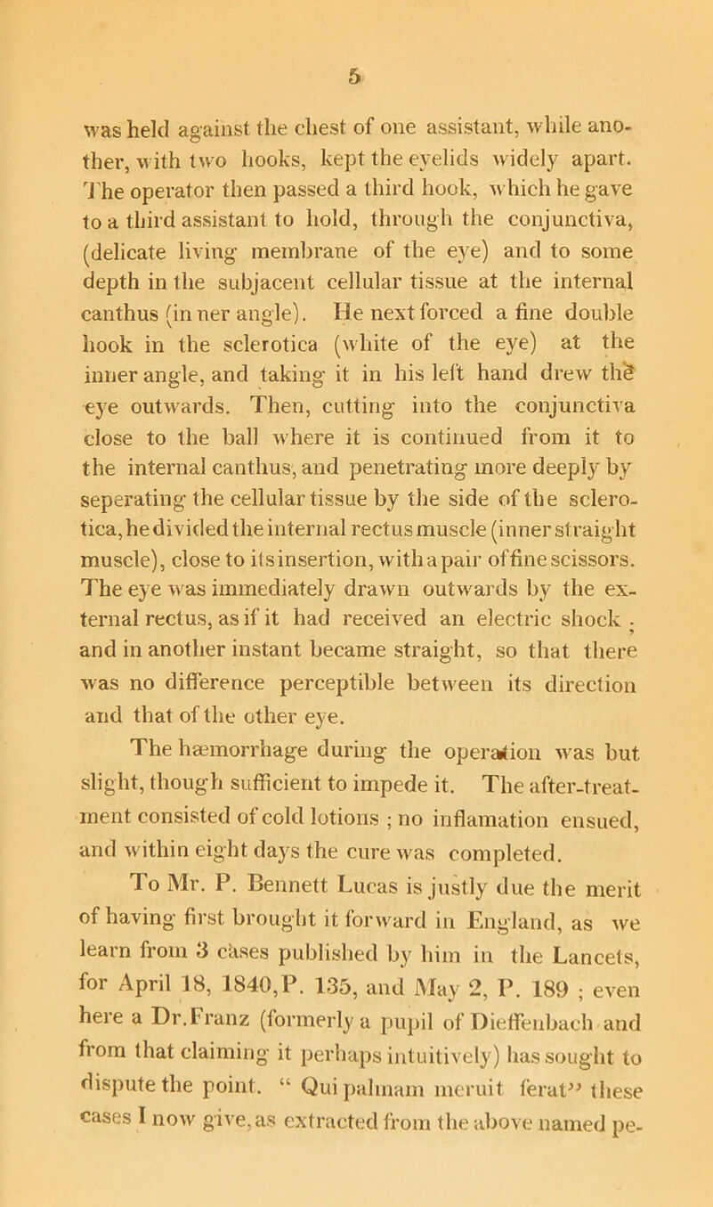 was held against the chest of one assistant, while ano- ther, with two hooks, kept the eyelids widely apart. The operator then passed a third hook, w hich he gave to a third assistant to hold, through the conjunctiva, (delicate living membrane of the eye) and to some depth in the subjacent cellular tissue at the internal canthus (inner angle). He next forced a tine double hook in the sclerotica (white of the eye) at the inner angle, and taking it in his left hand drew the* eye outwards. Then, cutting into the conjunctiva close to the ball where it is continued from it to the internal canthus, and penetrating more deeply by separating the cellular tissue by the side of the sclero- tica, he divided the internal rectus muscle (inner straight muscle), close to itsinsertion, with a pair of fine scissors. The eye w'as immediately drawn outwards by the ex- ternal rectus, as if it had received an electric shock- and in another instant became straight, so that there was no difference perceptible between its direction and that of the other eye. The haemorrhage during the operation was but slight, though sufficient to impede it. The after-treat- ment consisted of cold lotions ; no inflamation ensued, and within eight days the cure w^as completed. To Mr. P. Bennett Lucas is justly due the merit of having first brought it forward in England, as we learn from 3 c’ases published by him in the Lancets, for April 18, 1840,P. 135, and May 2, P. 189 ; even here a Dr. Franz (formerly a pupil of Dieffenbach and from that claiming it perhaps intuitively) has sought to dispute the point. “ Quipalmam meruit ferat” these cases 1 now give, as extracted from the above named pe-