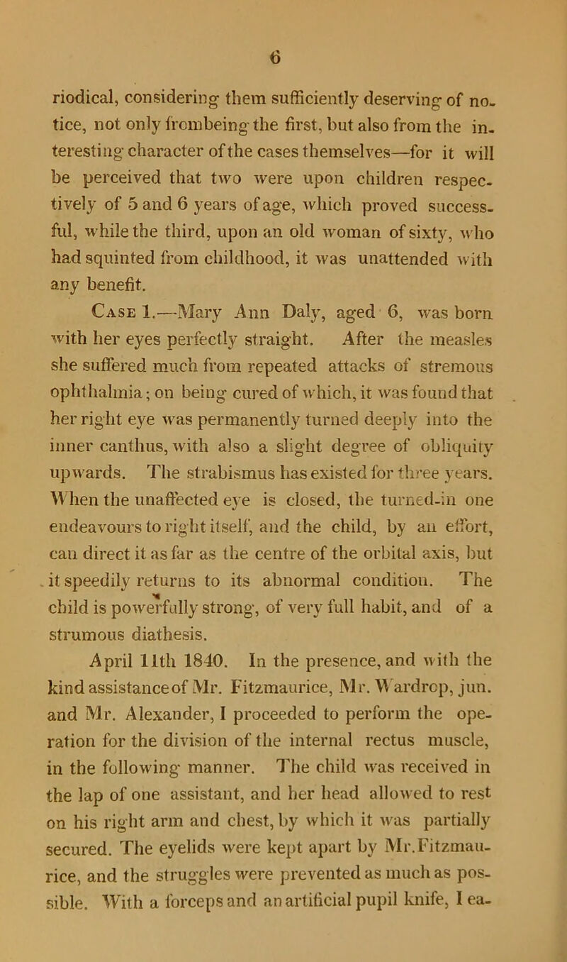 nodical, considering them sufficiently deserving of no- tice, not only frcmbeing the first, but also from the in- teresting character of the cases themselves—for it will be perceived that two were upon children respec- tively of 5 and 6 years of age, which proved success- ful, while the third, upon an old woman of sixty, who had squinted from childhood, it was unattended with any benefit. Case 1.—Mary Ann Daly, aged 6, was born with her eyes perfectly straight. After the measles she suffered much from repeated attacks of stremous ophthalmia; on being cured of which, it Avas found that her right eye Avas permanently turned deeply into the inner canthus, Avith also a slight degree of obliquity upAvards. The strabismus has existed for three years. When the unaffected eA e is closed, the turned-in one endeavours to right itself, and the child, by an effort, can direct it as far as the centre of the orbital axis, but it speedily returns to its abnormal condition. The child is poAverfully strong, of very full habit, and of a strumous diathesis. April 11th 1840. In the presence, and Avith the kind assistanceof Mr. Fitzmaurice, Mr. Wardrop, jun. and Mr. Alexander, 1 proceeded to perform the ope- ration for the division of the internal rectus muscle, in the following manner. The child was received in the lap of one assistant, and her head allowed to rest on his right arm and chest, by Avhich it was partially secured. The eyelids Avere kept apart by Mr. Fitzmau- rice, and the struggles were prevented as much as pos- sible. With a forceps and an artificial pupil knife, lea-