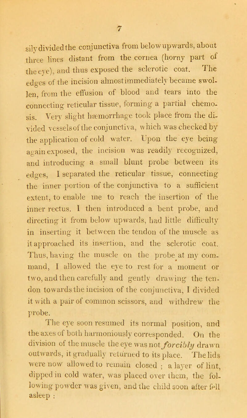 sih' divided the conjunctiva from below upwards, about three lines distant from the cornea (horny part of the eye), and thus exposed the sclerotic coat. The edges of the incision almost immediately became swob len, from the effusion of blood and tears into the connecting reticular tissue, forming a partial chemo- sis. Very slight haemorrhage took place from the di- vided vessels of the conjunctiva, which was checked by the application of cold water. Upon the eye being again exposed, the incision was readily recognized, and introducing a small blunt probe between its edges, I separated the reticular tissue, connecting the inner portion of the conjunctiva to a sufficient extent, to enable me to reach the insertion of the inner rectus. I then introduced a bent probe, and directing it from below upwards, had little difficulty in inserting it between the tendon of the muscle as it approached its insertion, and the sclerotic coat. Thus, having the muscle on the probe at my com- mand, I allowed the eye to rest for a moment or two, and then carefully and gently drawing the ten- don towards the incision of the conjunctiva, I divided it with a pair of common scissors, and withdrew the probe. The eye soon resumed its normal position, and the axes of both harmoniously corresponded. On the division of the muscle the eye was not forcibly drawn outwards, it gradually returned to its place. The lids were now allowed to remain closed ; a layer of lint, dipped in cold water, was placed over them, the fol- lowing powder was given, and the child soon after fell asleep :