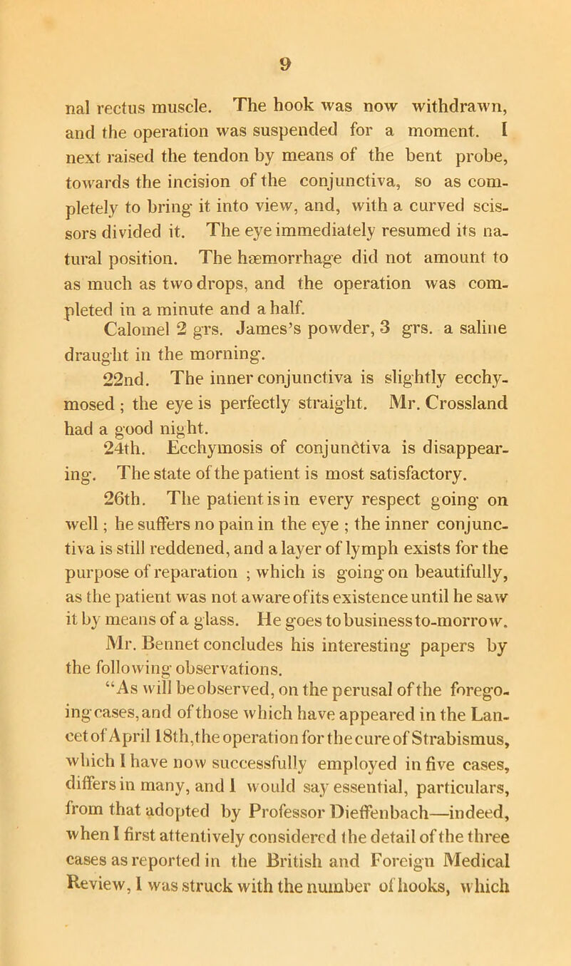 nal rectus muscle. The hook was now withdrawn, and the operation was suspended for a moment. I next raised the tendon by means of the bent probe, towards the incision of the conjunctiva, so as com- pletely to bring it into view, and, with a curved scis- sors divided it. The eye immediately resumed its na- tural position. The haemorrhage did not amount to as much as two drops, and the operation was com- pleted in a minute and a half. Calomel 2 grs. James’s powder, 3 grs. a saline draught in the morning. 22nd. The inner conjunctiva is slightly ecchy- mosed ; the eye is perfectly straight. Mr. Crossland had a good night. 24th. Ecchymosis of conjunctiva is disappear- ing. The state of the patient is most satisfactory. 26th. The patient is in every respect going on well; he suffers no pain in the eye ; the inner conjunc- tiva is still reddened, and a layer of lymph exists for the purpose of reparation ; which is goingon beautifully, as the patient was not aware ofits existence until he saw it by means of a glass. He goes to business to-morrow. Mr. Bennet concludes his interesting papers by the following observations. “As will beobserved, on the perusal of the forego- ing cases, and of those which have appeared in the Lan- cet of April 18th,the operation for the cure of Strabismus, which 1 have now successfully employed in five cases, differs in many, and 1 would say essential, particulars, from that adopted by Professor Dieffenbach—indeed, when I first attentively considered the detail of the three cases as reported in the British and Foreign Medical Review, 1 was struck with the number of hooks, which