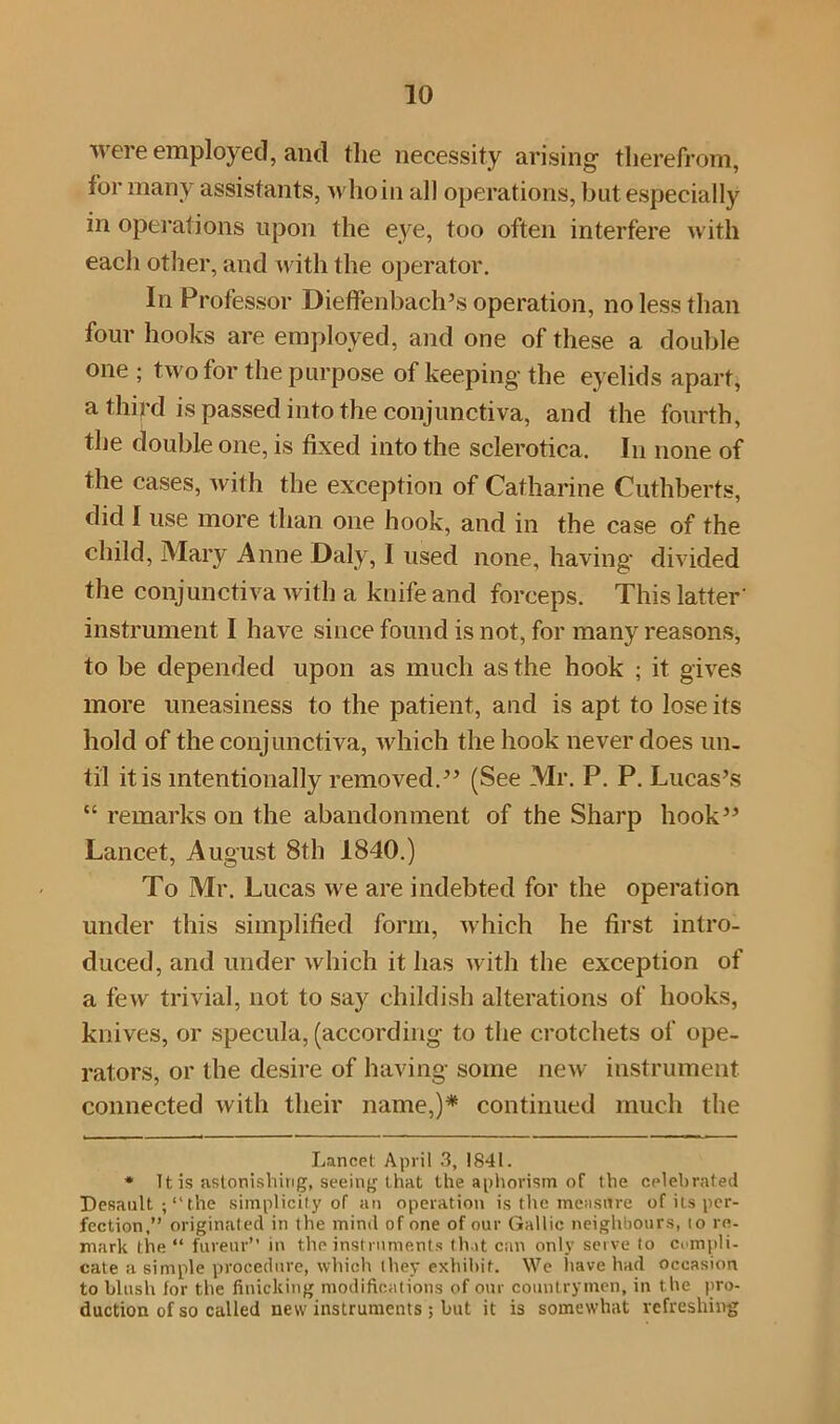 were employed, and fhe necessity arising therefrom, for many assistants, who in all operations, but especially in operations upon the eye, too often interfere with each other, and with the operator. In Professor Dieffenbach’s operation, no less than four hooks are employed, and one of these a double one ; two for the purpose of keeping the eyelids apart, a thifd is passed into the conjunctiva, and the fourth, the double one, is fixed into the sclerotica. In none of the cases, with the exception of Catharine Cuthberts, did I use more than one hook, and in the case of the child, Mary Anne Daly, I used none, having divided the conjunctiva with a knife and forceps. This latter instrument I have since found is not, for many reasons, to be depended upon as much as the hook ; it gives more uneasiness to the patient, and is apt to lose its hold of the conjunctiva, which the hook never does un- til it is intentionally removed.” (See Mr. P. P. Lucas’s “ remarks on the abandonment of the Sharp hook” Lancet, August 8th 1840.) To Mr. Lucas we are indebted for the operation under this simplified form, which he first intro- duced, and under which it has with the exception of a few trivial, not to say childish alterations of hooks, knives, or specula, (according to the crotchets of ope- rators, or the desire of having some new instrument connected with their name,)* * continued much the Lancet April 3, 1841. * Tt is astonishing, seeing that the aphorism of the celebrated Desault the simplicity of an operation is the measure of its per- fection,” originated in the mind of one of our Gallic neighbours, to re- mark the “ fureur” in the instruments that can only serve to compli- cate a simple procedure, which they exhibit. We have had occasion to blush for the finicking modifications of our countrymen, in the pro- duction of so called new instruments; but it is somewhat refreshing
