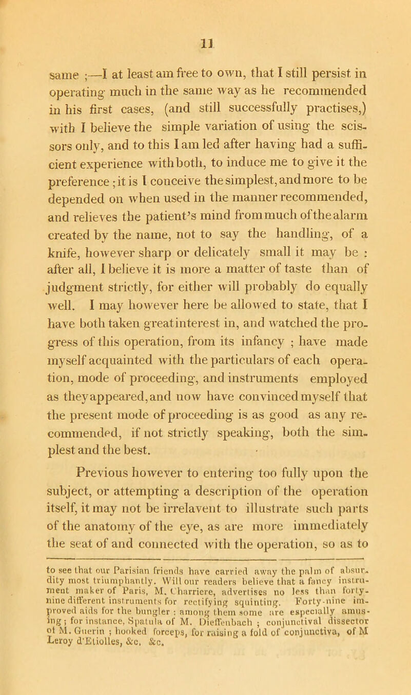 same ;—I at least am free to own, that I still persist in operating much in the same way as he recommended in his first cases, (and still successfully practises,) with I believe the simple variation of using the scis- sors only, and to this I am led after having had a suffi- cient experience with both, to induce me to give it the preference; it is I conceive the simplest, and more to be depended on when used in the manner recommended, and relieves the patient’s mind from much of the alarm created bv the name, not to say the handling-, of a knife, however sharp or delicately small it may be : alter all, I believe it is more a matter of taste than of judgment strictly, for either will probably do equally well. I may however here be allowed to state, that I have both taken greatinterest in, and watched the pro- gress of this operation, from its infancy ; have made myself acquainted with the particulars of each opera- tion, mode of proceeding, and instruments employed as they appeared, and now have convinced myself that the present mode of proceeding is as good as any re- commended, if not strictly speaking, both the sim- plest and the best. Previous however to entering too fully upon the subject, or attempting a description of the operation itself, it may not be irrelavent to illustrate such parts of the anatomy of the eye, as are more immediately the seat of and connected with the operation, so as to to see that our Parisian friends have carried away the palm of absur- dity most triumphantly. Will our readers believe that a fancy instru- ment maker of Paris, M. Charriere, advertises no less than forty- nine different instruments for rectifying squinting. Forty-nine im- proved aids for the bungler : among them some are especially amus- ing ; for instance, Spatula of M. Oieffenbach ; conjunctival dissector ot M. Guerin ; hooked forceps, for raising a fold of conjunctiva, of M Leroy d'Eliolles, &c. Si,c.