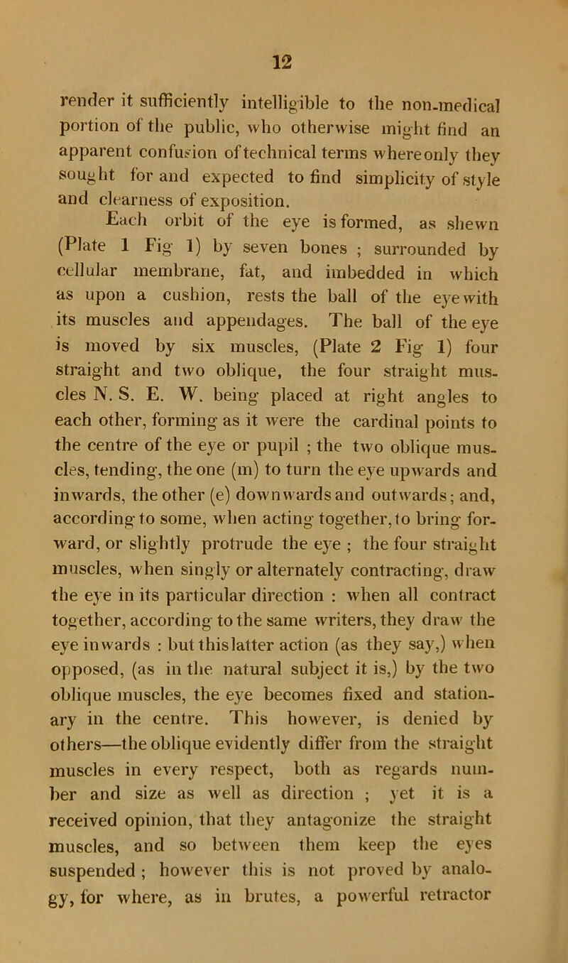 render it sufficiently intelligible to the non-medical portion of the public, who otherwise might find an apparent confusion of technical terms whereonly they sought for and expected to find simplicity of style and clearness of exposition. Each orbit of the eye is formed, as shewn (Plate 1 Fig 1) by seven bones ; surrounded by cellular membrane, fat, and imbedded in which as upon a cushion, rests the ball of the eye with its muscles and appendages. The ball of the eye is moved by six muscles, (Plate 2 Fig 1) four straight and two oblique, the four straight mus- cles N. S. E. W. being placed at right angles to each other, forming as it were the cardinal points to the centre of the eye or pupil ; the two oblique mus- cles, tending, the one (m) to turn the eye upwards and inwards, the other (e) downwards and outwards; and, according to some, when acting together, to bring for- ward, or slightly protrude the eye ; the four straight muscles, when singly or alternately contracting, draw the eye in its particular direction : when all contract together, according to the same writers, they draw the eye inwards : but this latter action (as they say,) when opposed, (as in the natural subject it is,) by the two oblique muscles, the eye becomes fixed and station- ary in the centre. This however, is denied by others—the oblique evidently differ from the straight muscles in every respect, both as regards num- ber and size as well as direction ; yet it is a received opinion, that they antagonize the straight muscles, and so between them keep the eyes suspended ; however this is not proved by analo- gy, for where, as in brutes, a powerful retractor