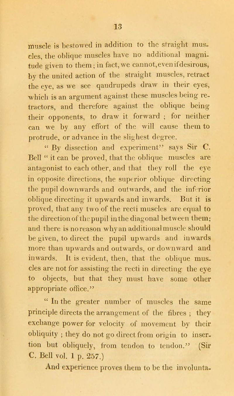 muscle is bestowed in addition to the straight mus. cles, the oblique muscles have no additional magni- tude given to them; in fact, we cannot,evenifdesirous, by the united action of the straight muscles, retract the eye, as we see qaudrupeds draw in their eyes, which is an argument against these muscles being re- tractors, and therefore against the oblique being their opponents, to draw it forward ; for neither can we by any effort of the will cause them to protrude, or advance in the slighest degree. “ By dissection and experiment” says Sir C. Bell “ it can be proved, that the oblique muscles are antagonist to each other, and that they roll the eye in opposite directions, the superior oblique directing the pupil downwards and outwards, and the inferior oblique directing it upwards and inwards. But it is proved, that an}^ two of the recti muscles are equal to the direction of thepupil in the diagonal between them; and there is no reason why an additional muscle should be given, to direct the pupil upwards and inwards more than upwards and outwards, or downward and inwards. It is evident, then, that the oblique mus- cles are not for assisting the recti in directing the eye to objects, but that they must have some other appropriate office.” “ In the greater number of muscles the same principle directs the arrangement of the fibres; they exchange power for velocity of movement by their obliquity ; they do not go direct from origin to inser- tion but obliquely, from tendon to tendon.” (Sir C. Bell vol. 1 p. 257.) And experience proves them to be the involunta-