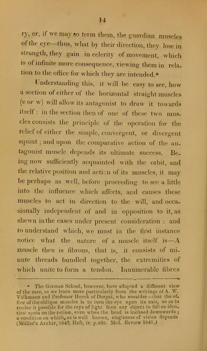 *3^ 0! j if IIla} SO term them, the guardian muscles of the eye—thus, what by their direction, they lose in strength, they gain in celerity of movement, which is of infinite more consequence, viewing them in rela- tion to the office for which they are intended.* Understanding- this, it will be easy to see, how a section of either of the horizontal straight muscles (e or w) will allow its antagonist to draw it towards itself : in the section then of one of these two mus- cles consists the principle of the operation for the relief of either the simple, convergent, or divergent squint; and upon the comparative action of the an- tagonist muscle depends its ultimate success. Be- ing now sufficiently acquainted with the orbit, and the relative position and acticn of its muscles, it may be perhaps as well, before proceeding to see a little into the influence which affects, and causes these muscles to act in direction to the will, and occa- sionally independent of and in opposition to it, as shewn in the cases under present consideration : and to understand which, we must in the first instance notice what the nature of a muscle itself is—A muscle then is fibrous, that is, it consists of mi- nute threads bundled together, the extremities of which unite to form a tendon. Innumerable fibres ■ ■ ■ ■■ - ■ ■■ ■■ ' _ — «« * The German School, however, have adopted a different view of the case, as we learn' more particularly from the writings of A. W. Volkmann and Professor Hucck of Dorpat, who consider—that the oL fine of the oblique muscles is to turn the eye upon its axis, so as to render it possible for the rays of light from any object to fall on ideru tical spots on the retime, even when the head is inclined downwards ; a condition on which, as is well known, singleness of vision depends (Miiller’s Archiv, 1840, Heft, iv. p,480. Med. Review 1841.)
