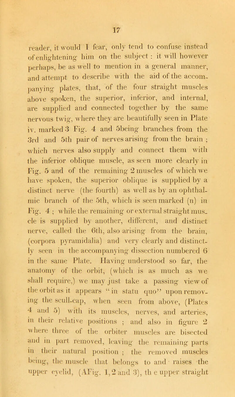 reader, it would I fear, only tend to confuse instead of enlightening him on the subject : it will however perhaps, be as well to mention in a general manner, and attempt to describe with the aid of the accom- panying plates, that, of the four straight muscles above spoken, the superior, inferior, and internal, are supplied and connected together by the same nervous twig, where they are beautifully seen in Plate iv. marked 3 Fig. 4 and 5being branches from the 3rd and 5 th pair of nervesarising from the brain; which nerves also supply and connect them with the inferior oblique muscle, as seen more clearly in Fig. 5 and of the remaining 2 muscles of which we have spoken, the superior oblique is supplied by a distinct nerve (the fourth) as well as by an ophthal- mic branch of the 5th, which is seen marked (n) in Fig. 4 ; while the remaining or external straight mus- cle is supplied by another, different, and distinct nerve, called the 6th, also arising from the brain, (corpora pyramidalia) and very clearly and distinct- ly seen in the accompanying dissection numbered 6 in the same Plate. Having understood so far, the anatomy of Ihe orbit, (which is as much as we shall require,) we may just take a passing view of the orbit as it appears “in statu quo” upon remov- ing the scull-cap, when seen from above, (Plates 4 and 5) with its muscles, nerves, and arteries, in their relative positions ; and also in figure 2 where three ot the orbiter muscles are bisected and in part removed, leaving the remaining parts in their natural position ; the removed muscles being, the muscle that belongs to and raises the upper eyelid, (AFig. 1,2 and 3), th e upper straight