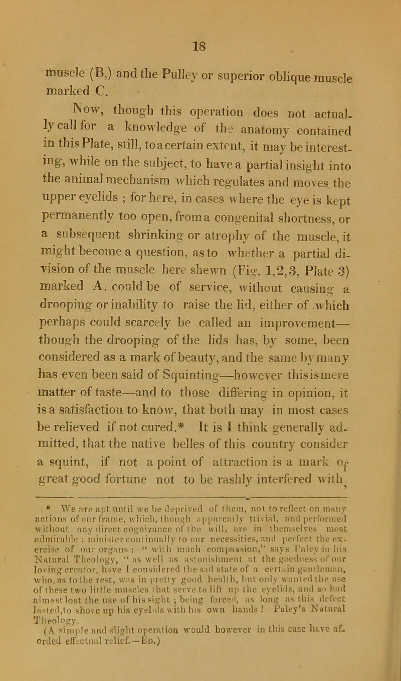 muscle (B,) and the Pulley or superior oblique muscle marked C. Now, though this operation does not actual- ly call tor a knowledge of the anatomy contained in this Plate, still, toacertain extent, it may be interest- ing, while on the subject, to have a partial insight into the animal mechanism Avliich regulates and moves the upper eyelids ; for here, in cases w here the eye is kept permanently too open, from a congenital shortness, or a subsequent shrinking or atrophy of the muscle, it might become a question, as to whether a partial di- vision of the muscle here shewn (Fig. 1,2,3, Plate 3) marked A. could be of service, without causing a drooping or inability to raise the lid, either of which perhaps could scarcely be called an improvement—• though the drooping of the lids has, by some, been considered as a mark of beauty, and the same bv many has even been said of Squinting—however this is mere matter of taste—and to those differing’ in opinion, it is a satisfaction to know, that both may in most cases be relieved if not cured.* It is I think generally ad- mitted, that the native belles of this country consider a squint, if not a point of attraction is a mark Of great good fortune not to be rashly interfered with * We are apt until we be deprived of them, not to reflect on many actions of our frame, which, though apparently trivial, and performed without any direct cognizance of the will, are in themselves most admirable: ministercuntiuually to our necessities, and perfect the ex- ercise of ottr organs : “ with much compassion,” says I’alev in his Natural Theology, ‘‘ns well as astonishment at the goodness of onr loving creator, have I considered the sad state of a cert.■ in gentleman, who.as tolhe rest, was in pretty good health, but only wanted the use of these two little muscles that serve to lift up the eyelids, and so h.ul almost lost the use of his sight ; being forced, as long as this defect lasted,to shove up his eyelids with lus own hands ! Paley’s Natural Theology. (A simple and slight operation would however in this case htve af» orded effectual relief. —Ed.)