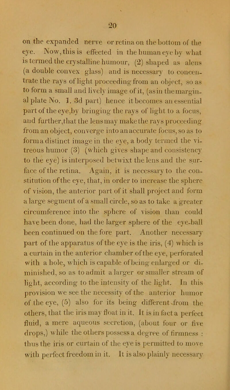 on the expanded nerve or retina on the bottom of the tye. Now, this is effected in the human eye by what is termed the crystalline humour, (2) shaped as alens (a double convex glass) and is necessary to concen- trate the rays of lig ht proceeding from an object, so as to form a small and lively image of it, (as in the margin- al plate No. 1. 3d part) hence it becomes an essential part of the eye,by bringing the rays of light to a focus, and further,that the lens may make the rays proceeding from an object, converge into an accurate focus, so as to forma distinct image in the eye, a body termed the vi- treous humor (3) (which gives shape and consistency to the eye) is interposed betwixt the lens and the sur- face of the retina. Again, it is necessary to the con- stitution of the eye, that, in order to increase the sphere of vision, the anterior part of it shall project and form a large segment of a small circle, so as to take a greater circumference into the sphere of vision than could have been done, had the larger sphere of the eye-hall been continued on the fore part. Another necessary part of the apparatus of the eye is the iris, (4) which is a curtain in the anterior chamber oft he eye, perforated with a hole, which is capable of being enlarged or di- minished, so as to admit a larger or smaller stream of light, according to the intensity of the light. In this provision we see the necessity of the anterior humor of the eye, (5) also for its being different drum the others, that the iris may float in it. It is in fact a perfect fluid, a mere aqueous secretion, (about four or live drops,) while the others possess a degree of firmness : thus the iris or curtain of the eye is permitted to move with perfect freedom in it. It is also plainly necessary