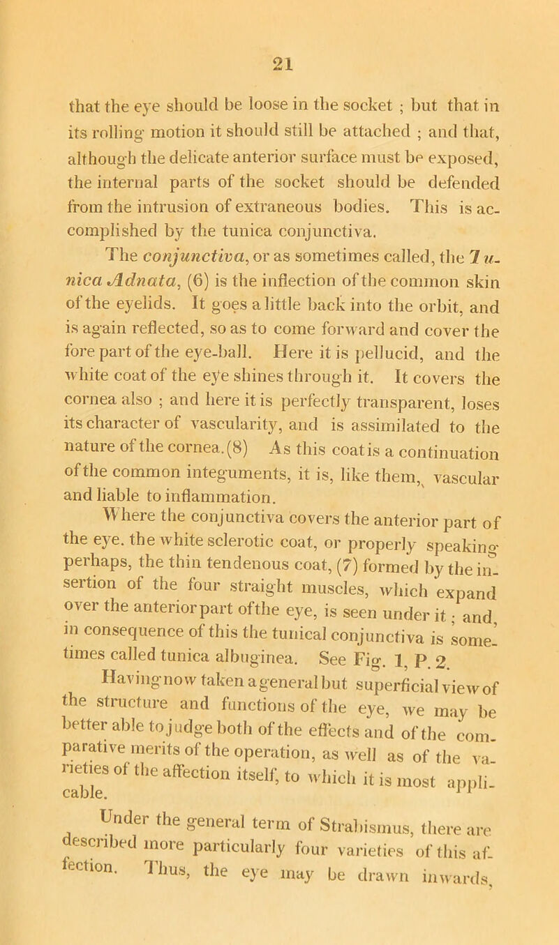 that the eye should be loose in the socket ; but that in its rolling motion it should still be attached ; and that, although the delicate anterior surface must be exposed, the internal parts of the socket should be defended from the intrusion of extraneous bodies. This is ac- complished by the tunica conjunctiva. The conjunctiva, or as sometimes called, the 1 u. nica Adnata, (6) is the inflection of the common skin of the eyelids. It goes a little back into the orbit, and is again reflected, so as to come forward and cover the fore part of the eye-ball. Here it is pellucid, and the white coat of the eye shines through it. It covers the cornea also ; and here it is perfectly transparent, Joses its character of vascularity, and is assimilated to the nature of the cornea. (8) As this coat is a continuation of the common integuments, it is, like them,v vascular and liable to inflammation. Where the conjunctiva covers the anterior part of the eye. the white sclerotic coat, or properly speaking perhaps, the thin tendenous coat, (7) formed by the in- sertion of the four straight muscles, which expand over the anterior part of the eye, is seen under it; and in consequence of this the tunical conjunctiva is some- times called tunica albuginea. See Fig. 1, P 2 Having now taken a general but superficial view of the structure and functions of the eye, we may be better able to judge both of the effects and of the com- parative merits of the operation, as well as of the va- rietiesol the affection itself, to which it is most appli- Under the general term of Strabismus, there are escribed more particularly four varieties of this af- ection. Thus, the eye may be drawn inwards,