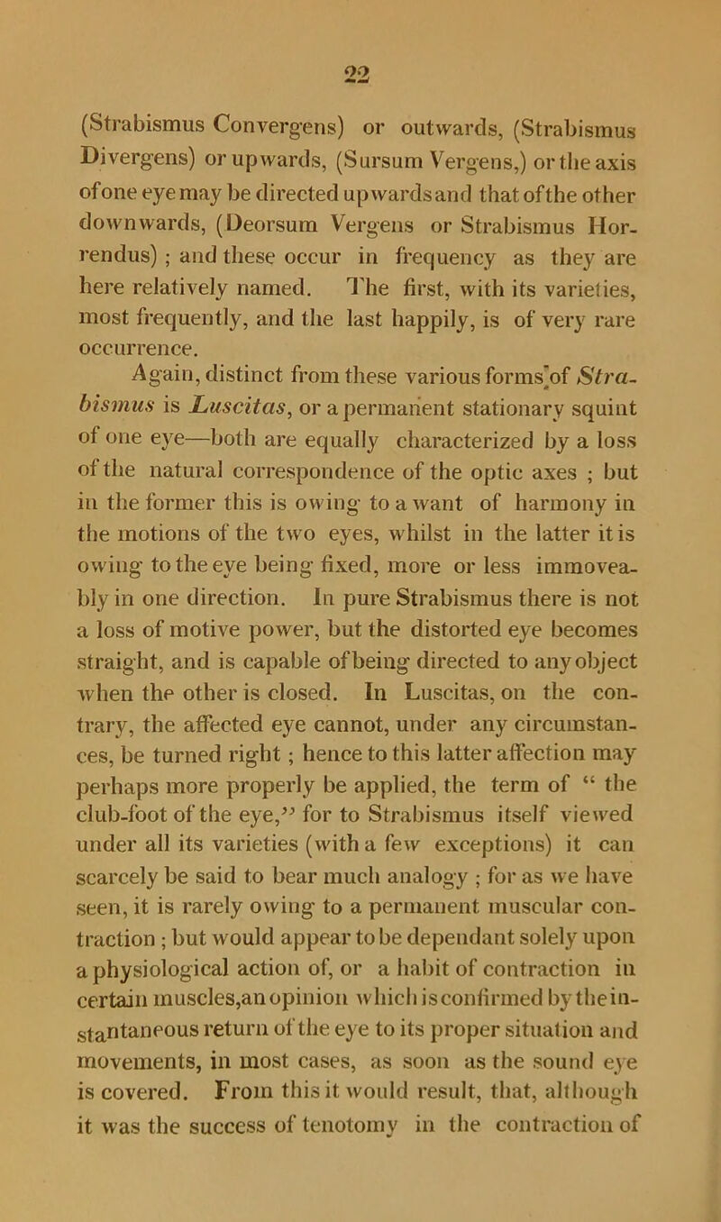 (Strabismus Convergens) or outwards, (Strabismus Divergens) or upwards, (Sursum Vergens,) or the axis of one eye may be directed upwardsand that of the other downwards, (Deorsum Vergens or Strabismus Ilor- rendus) ; and these occur in frequency as they are here relatively named. The first, with its varieties, most frequently, and the last happily, is of very rare occurrence. Again, distinct from these various forms]of Stra- bismus is JLuscitas, or a permanent stationary squint ot one eye—both are equally characterized by a loss of the natural correspondence of the optic axes ; but in the former this is owing to a want of harmony in the motions of the two eyes, whilst in the latter it is owing to the eye being fixed, more or less immovea- bly in one direction. In pure Strabismus there is not a loss of motive power, but the distorted eye becomes straight, and is capable of being directed to any object when the other is closed. In Luscitas, on the con- trary, the affected eye cannot, under any circumstan- ces, be turned right; hence to this latter affection may perhaps more properly be applied, the term of “ the club-foot of the eye,” for to Strabismus itself viewed under all its varieties (with a few exceptions) it can scarcely be said to bear much analogy ; for as we have seen, it is rarely owing to a permanent muscular con- traction ; but would appear to be dependant solely upon a physiological action of, or a habit of contraction in certain muscles,an opinion which is confirmed bythein- stantaneous return of the eye to its proper situation and movements, in most cases, as soon as the sound eye is covered. From this it would result, that, although it was the success of tenotomy in the contraction of