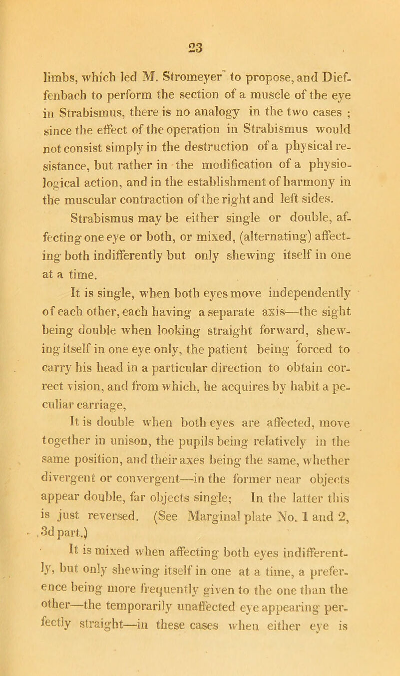 limbs, which led M. Stromeyer to propose, and Bief- fenbach to perform the section of a muscle of the eye in Strabismus, there is no analogy in the two cases ; since the effect of the operation in Strabismus would not consist simply in the destruction of a physical re- sistance, but rather in the modification of a physio- logical action, and in the establishment of harmony in the muscular contraction of the right and left sides. Strabismus may be either single or double, af- fecting one eye or both, or mixed, (alternating) affect- ing both indifferently but only shewing itself in one at a time. It is single, when both eyes move independently of each other, each having a separate axis—the sight being double when looking straight forward, shew- ing itself in one eye only, the patient being forced to carry his head in a particular direction to obtain cor- rect vision, and from which, he acquires by habit a pe- culiar carriage, It is double when both eyes are affected, move together in unison, the pupils being relatively in the same position, and their axes being the same, whether divergent or convergent—in the former near objects appear double, far objects single; In the latter this is just reversed. (See Marginal plate No. 1 and 2, - 3d part.) It is mixed when affecting both eyes indifferent- ly, but only shewing itself in one at a time, a prefer- ence being more frequently given to the one than the other—the temporarily unaffected eye appearing per- fectly straight—in these cases when either eve is