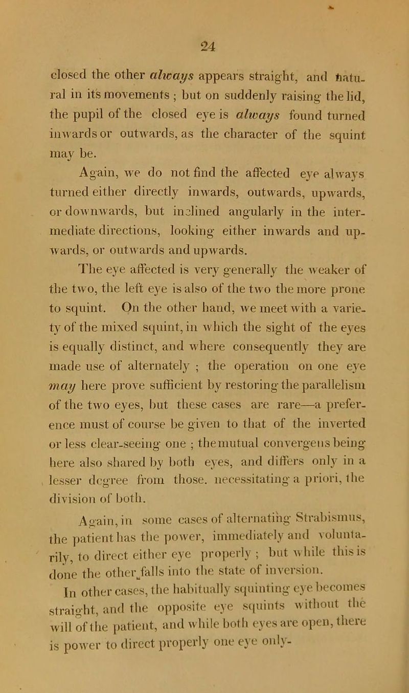 dosed the other always appears straight, and Natu- ral in its movements ; but on suddenly raising the lid, the pupil of the closed eye is always found turned inwards or outwards, as the character of the squint may be. Again, we do not find the affected eye always turned either directly inwards, outwards, upwards, or downwards, but inclined angularly in the inter- mediate directions, looking either inwards and up- wards, or outwards and upwards. The eye affected is very generally the weaker of the two, the left eye is also of the two the more prone to squint. On the other hand, we meet with a varie- ty of the mixed squint, in which the sight of the eyes is ecpially distinct, and where consequently they are made use of alternately ; the operation on one eye may here prove sufficient by restoring the parallelism of the two eyes, but these cases are rare—a prefer- ence must of course be given to that of the inverted or less clear-seeing one ; the mutual converge us being here also shared by both eyes, and differs only in a lesser degree from those, necessitating a priori, the division of both. Again, in some cases of alternating Strabismus, the patient has the power, immediately and volunta- rily, to direct either eye properly; but while this is done the other/alls into the state of inversion. In other cases, the habitually squinting eye becomes straight, and the opposite eye squints without the will of the patient, and w hile both eyes are open, there is pow er to direct properly one eye only-