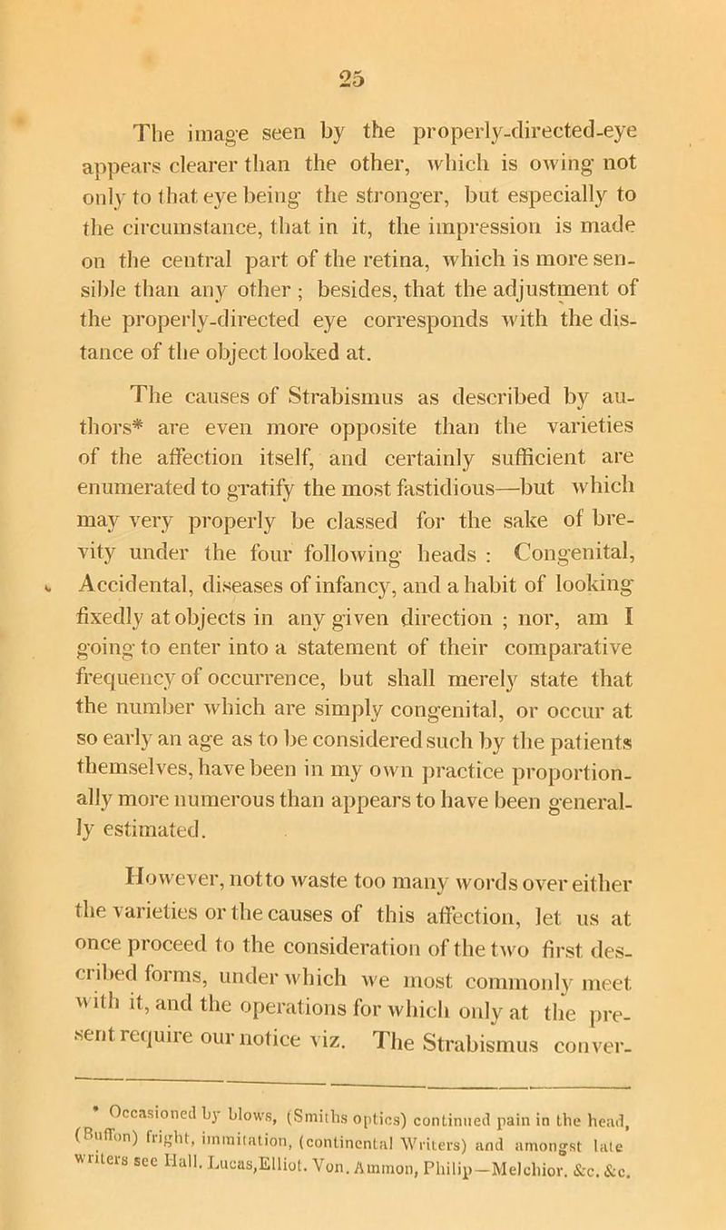 The image seen by the properly-directed-eye appears clearer than the other, which is owing not only to that eye being the stronger, but especially to the circumstance, that in it, the impression is made on the central part of the retina, which is more sen- sible than any other ; besides, that the adjustment of the properly-directed eye corresponds with the dis- tance of the object looked at. The causes of Strabismus as described by au- thors* are even more opposite than the varieties of the affection itself, and certainly sufficient are enumerated to gratify the most fastidious—but which may very properly be classed for the sake of bre- vity under the four following heads : Congenital, <. Accidental, diseases of infancy, and a habit of looking fixedly at objects in any given direction ; nor, am I going to enter into a statement of their comparative frequency of occurrence, but shall merely state that the number which are simply congenital, or occur at so early an age as to be considered such by the patients themselves, have been in my own practice proportion- ally more numerous than appears to have been general- ly estimated. However, notto waste too many words over either the varieties or the causes of this affection, let us at once proceed to the consideration of the two first, des- cribed foi ms, under which we most commonly meet with it, and the operations for which only at the pre- sent require our notice viz. The Strabismus conver- Occasioned by blows, (Smiths optics) continued pain in the head, (Button) flight, iminitation, (continental Writers) and amongst late writers see Hall. Lucas,Elliot. Yon. Ammon, Philip-Melchior. &c. &c.