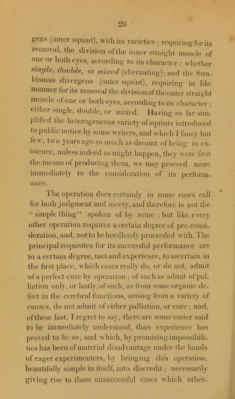 gens (inner squint), with its varieties ; requiring for its removal, the division of the inner straight muscle of one or both eyes, according to its character : whether single, double, or mixed (alternating); and the Stra- bismus divergens (outer squint), requiring in like manner for its removal the division of the outer straight muscle of one or both eyes, according to its character ; either single, double, or mixed. Having so far sim- plified the heterogeneous variety of squints introduced to public notice by some writers, and which I fancy but ieu, two years ago so much as dreamt of being in ex- istence, unless indeed as might happen, the}r were first the means of producing them, we may proceed more immediately to the consideration of its perform- ance. The operation does certainly in some cases call for both judgment and nicety, and therefore is not the “ simple thing” spoken of by some ; but like every other operation requires a certain degree of pre-consi- deration, and, notto be heedlessly proceeded with. The principal requisites for its successful performance are to a certain degree, tact and experience, to ascertain in the first place, which cases really do, or do not, admit of a perfect cure by operation ; of such as admit of pal- liation only, or lastly, of such, as from some organic de- fect in the cerebral functions, arising from a variety of causes, do not admit of either palliation, or cure ; and, of these last, I regret to say, there are some easier said to be immediately understood, than experience lias proved to be so; and which, by promising impossibili- ties has been of material disadvantage under the hands of eager experimenters, by bringing this operation, beautifully simple in itself, into discredit; necessarily- giving rise to those unsuccessful cases w hich other-