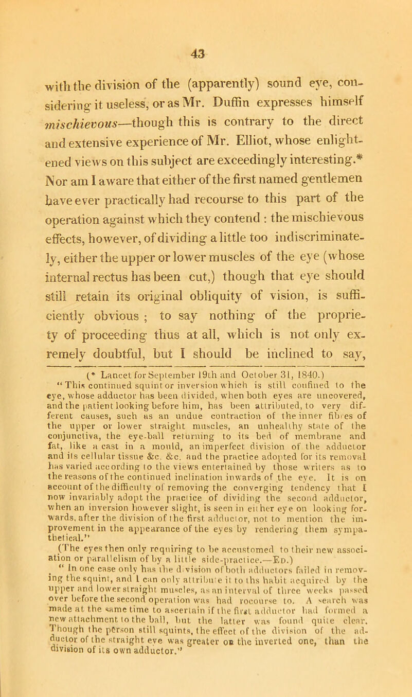 with the division of the (apparently) sound eye, con- sidering-it useless, or as Mr. Duffin expresses himself mischievous—though this is contrary to the direct and extensive experience of Mr. Elliot, whose enlight- ened views on this subject are exceedingly interesting* Nor am I aware that either of the first named gentlemen have ever practically had recourse to this part of the operation against which they contend : the mischievous effects, however, of dividing a little too indiscriminate- ly, either the upper or lower muscles of the eye (whose infernal rectus has been cut,) though that eye should still retain its original obliquity of vision, is suffi- ciently obvious ; to say nothing- of the proprie- ty of proceeding thus at all, which is not only ex- remely doubtful, but I should be inclined to say, (* Lancet for September 19ih and October 31, 1840.) “ This continued squint or inversion which is still confined to the eye, whose adductor has been divided, when both eyes are uncovered, and the patient looking before him, has been attributed, to very dif- ferent causes, such us an undue contraction of the inner fibres of the upper or lower straight muscles, an unhealthy state of the conjunctiva, the eye-hall returning to its bed of membrane and fat, like a cast in a mould, an imperfect division of the adductor and its cellular tissue &c. &c. and the practice adopted for its removal has varied according to the views entertained by those writers as to the reasons of the continued inclination inwards of the eye. It is on account of the difficulty ol removing the converging tendency that 1 now invariably adopt the practice of dividing the second adductor, when an inversion however slight, is seen in either eye on looking for- tvards, after the division of the first adductor, not to mention the im- provement in the appearance of the eyes by rendering them sympa- tbetical.” (I'he eyes then only requiring to he accustomed to their new associ- ation or parallelism of by a lit tle side-practice.—Ed.) “ In one case only has the d vision of both adductors failed in remov- ing the squint, and l can only attribute it to ths habit acquired by the upper and lower straight muscles, as an interval of three weeks passed over before the second operation was had rocourse to. A search was made at the same time to ascertain if the first adductor had formed a new attachment to the hall, hut the latter was found quite clear. J hough the person still squints, 1 he effect of the division of the ad- ductor of the straight eye was greater o» the inverted one, than the division of its own adductor.”