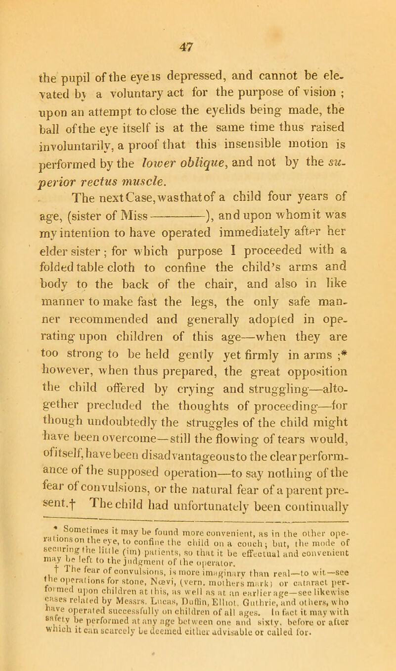 the pupil of the eye is depressed, and cannot be ele- vated by a voluntary act for the purpose of vision ; upon an attempt to close the eyelids being made, the ball of the eye itself is at the same time thus raised involuntarily, a proof that this insensible motion is performed by the lower oblique, and not by the su- perior rectus muscle. The next Case, wasthat of a child four years of age, (sister of Miss ), and upon whom it was my intention to have operated immediately after her elder sister; for which purpose I proceeded with a folded table cloth to confine the child’s arms and body to the back of the chair, and also in like manner to make fast the legs, the only safe man- ner recommended and generally adopted in ope- rating upon children of this age—when they are too strong to be held gently yet firmly in arms •* however, when thus prepared, the great opposition the child offered by crying and struggling—alto- gether precluded the thoughts of proceeding—for though undoubtedly the struggles of the child might have been overcome—still the flowing of tears would, of itself, have been disadvantageous to the clear perform- ance of the supposed operation—to say nothing of the fear of convulsions, or the natural fear of a parent pre- sent.-j- The child had unfortunately been continually Sometimes it may be found more convenient, as in the other ope- id lonson the eye, to confine the child on a couch; but, the mode of securing the little (im) patients, so that it be effectual and convenient m iff to lodgment of the operator. 1 1 he (ear of convulsions, is more imaginary than real—to wit—see the operations for stone, Ncevi, (vern. mothers mark) or cataract per- formed upon children at this, as well as at an earlier age—see likewise cases related by Messrs. Lucas, Duffin, Elliot. Guthrie, and others, who ave operated successfully on children of all ages. In fact it may with sa.e' V \,e performed at any age between one and sixty, before or after winch it can scarcely be deemed either advisable ot called for.