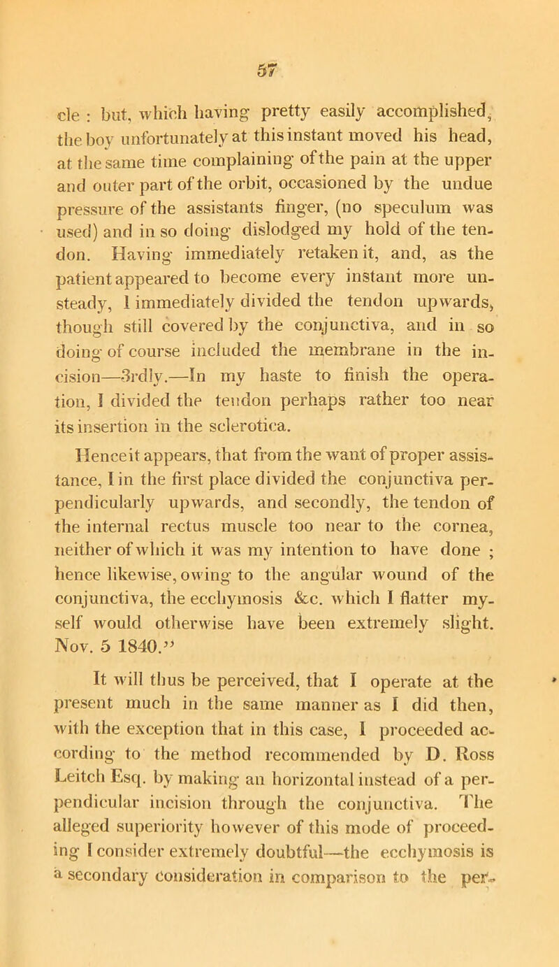 cle : but, which having pretty easily accomplished, the boy unfortunately at this instant moved his head, at the same time complaining of the pain at the upper and outer part of the orbit, occasioned by the undue pressure of the assistants finger, (no speculum was used) and in so doing dislodged my hold of the ten- don. Having immediately retaken it, and, as the patient appeared to become every instant more un- steady, 1 immediately divided the tendon upwards, though still covered by the conjunctiva, and in so doing of course included the membrane in the in- cision—3rd!y.—In my haste to finish the opera- tion, I divided the tendon perhaps rather too near its insertion in the sclerotica. Hence it appears, that from the want of proper assis- tance, I in the first place divided the conjunctiva per- pendicularly upwards, and secondly, the tendon of the internal rectus muscle too near to the cornea, neither of which it was my intention to have done ; hence likewise, owing to the angular wound of the conjunctiva, the ecchymosis &c. which I flatter my- self would otherwise have been extremely slight. Nov. 5 1840.” It will thus be perceived, that I operate at the present much in the same manner as I did then, with the exception that in this case, 1 proceeded ac- cording to the method recommended by D. Ross Leitch Esq. by making an horizontal instead of a per- pendicular incision through the conjunctiva. The alleged superiority however of this mode of proceed- ing I consider extremely doubtful—the ecchymosis is a secondary consideration in comparison to the per-