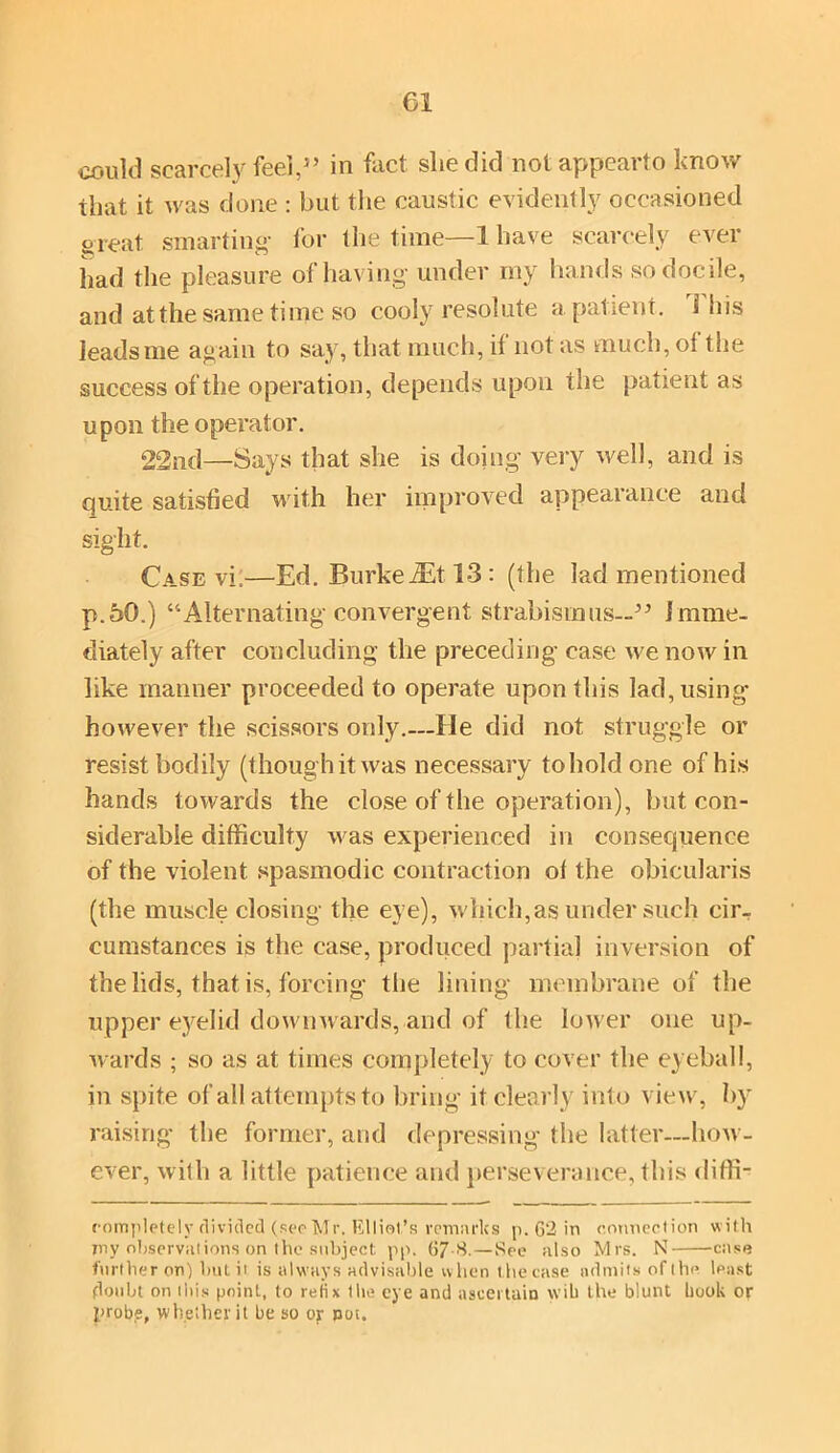could scarcely feel,3’ in fact slie did not appearto know that it was done : but the caustic evidently occasioned oTeat smarting- for the time—1 have scarcely ever had the pleasure of having- under my hands so docile, and at the same time so cooly resolute a patient. Hiis leads me again to say, that much, if not as much, of the success of the operation, depends upon the patient as upon the operator. 22nd—Says that she is doing very well, and is quite satisfied with her improved appearance and sight. Case vi;—Ed. BurkeiEt 13 : (the lad mentioned p.50.) “Alternating convergent strabismus—33 Imme- diately after concluding the preceding case we now in like manner proceeded to operate upon this lad, using however the scissors only.—He did not struggle or resist bodily (though it was necessary toholdone of his hands towards the close of the operation), hut con- siderable difficulty was experienced in consequence of the violent spasmodic contraction of the obicularis (the muscle closing the eye), which,as under such cir- cumstances is the case, produced partial inversion of the lids, that is, forcing the lining membrane of the upper eyelid downwards, and of the lower one up- wards ; so as at times completely to cover the eyeball, in spite of all attempts to bring it clearly into view, by raising the former, and depressing the latter—how- ever, with a little patience and perseverance, this diffi- rompletelv divided (secMr, Elliot’s remarks p. 62 in connection with Ttiy observations on the subject pp. 67-8.—See also Mrs. N case further on) hut ii is always advisable when thecase admits of the. least floubt on this point, to relix the eye and ascertain wib the blunt book or probe, whether it be so or pot.