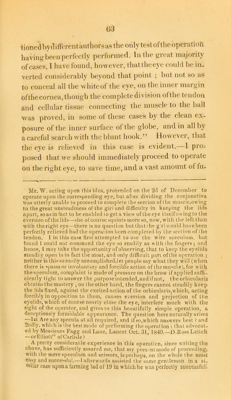tioned by d ifferentauthors as the only test of the operalioti having been perfectly performed. In the great majority of cases, I have found, however, thattheeye could be in- verted considerably beyond that point ; but not so as to conceal all the white of the eye, on the inner margin ofthecornea, though the complete division of the tendon and cellular tissue connecting the muscle to the ball was proved, in some of these cases by the clean ex- posure of the inner surface of the globe, and in all by a careful search with the blunt hook.35 However, that the eye is relieved in this case is evident.—1 pro- posed that we should immediately proceed to operate on the right eye, to save time, and a vast amount of fu- ——v* — ' •’ ' * Mr. W. acting upon this ided, pfobeeded oh the 2d of December to operate upon the corresponding eye, but after dividing the conjunctiva was utterly unable to proceed to complete the section of the muscle,owing to the great unsteadiness of the girl and difficulty in keeping the lids apart, so as in fact to be enabled to get a view of the eye itself owing to the eversion of the lids—she of course squints more so, now, with the left than with theright eye—there is no question butthatihe g rl would havebeen perfectly relieved had the operation been coulpletedby the section of the tendon. I in this case first attempted to use the wire speculum, but found 1 could not command the eye so readily as with the fingers ; and hence, l may take the opportunity of observing, that to keep the eyelids steadily open is in fact the most, and only difficult pan ofthe operation ; neither is this so easily accomplished,!et people say what they will (when there is «pasm or involuntary and forcible action of themu«cle), for with thespeculum, complaint is madeof pressure on the brow if applied suffi- ciently tight to answer the purpose interided,andifnot, the orbicularis obtains the mastery * on the other hand, the fingers cannot steadily keep the lids fixed, against the excited action of the orbicularis,which, acting forcibly in opposition to them, causes eversion and projection of the eyelids, which of course nearly cldse thte eye, interfere much with the sight of the operator, and gives to this beautifully simple operation, a deceptiously formidable appearance. The question here naturally arises — 1st Are any specula at all required, and if so,which answers best ? and 2ndly. which is the best mode of performing the operation : that advocat- ed by Messieurs Fagg and Lane, Lancet Oct. 31, 1840. —D-Ross Leitcli —orElliott” of Carlisle? A pretty considerable experience in this operation, since writing the above, has sufficiently assured me, that my present mode of proceeding* with the mere speculum and scissors, is perhaps, on the whole the most easy and successful.— l afterwards assisted the same gentleman in a si- milar case upon a fanning lad of 19 in which he was perfectly successful;