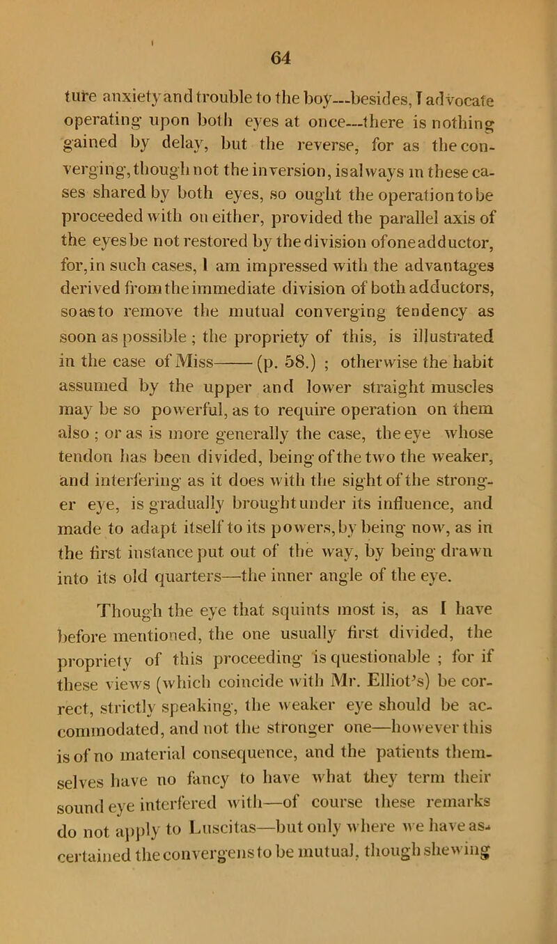 I 64 ture anxiety and trouble to the boy—besides, T advocate operating upon both eyes at once—there is nothing gained by delay, but the reverse, for as the con- verging, though not the inversion, isalways m these ca- ses shared by both eyes, so ought the operation to be proceeded with on either, provided the parallel axis of the eyes be not restored by the division ofoneadductor, for,in such cases, I am impressed with the advantages derived from the immediate division of both adductors, soasto remove the mutual converging tendency as soon as possible ; the propriety of this, is illustrated in the case of Miss (p. 58.) ; otherwise the habit assumed by the upper and lower straight muscles may be so powerful, as to require operation on them also ; or as is more generally the case, the eye Avhose tendon has been divided, being of the two the weaker, and interfering as it does with the sight of the strong- er eye, is gradually brought under its influence, and made to adapt itself to its powers, by being now, as in the first instance put out of the way, by being drawn into its old quarters—the inner angle of the eye. Though the eye that squints most is, as 1 have before mentioned, the one usually first divided, the propriety of this proceeding is questionable ; for if these views (which coincide with Mr. Elliot’s) be cor- rect, strictly speaking, the weaker eye should be ac- commodated, and not the stronger one—however this is of no material consequence, and the patients them- selves have no fancy to have what they term their sound eye interfered with—of course these remarks do not apply to Luscitas—but only where we have as- certained theconvergenstobe mutual, though shewing
